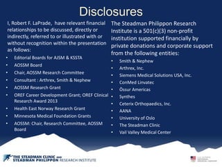 Disclosures
I, Robert F. LaPrade, have relevant financial
relationships to be discussed, directly or
indirectly, referred to or illustrated with or
without recognition within the presentation
as follows:
• Editorial Boards for AJSM & KSSTA
• AOSSM Board
• Chair, AOSSM Research Committee
• Consultant : Arthrex, Smith & Nephew
• AOSSM Research Grant
• OREF Career Development Grant; OREF Clinical
Research Award 2013
• Health East Norway Research Grant
• Minnesota Medical Foundation Grants
• AOSSM: Chair, Research Committee, AOSSM
Board
The Steadman Philippon Research
Institute is a 501(c)(3) non-profit
institution supported financially by
private donations and corporate support
from the following entities:
• Smith & Nephew
• Arthrex, Inc.
• Siemens Medical Solutions USA, Inc.
• ConMed Linvatec
• Össur Americas
• Synthes
• Ceterix Orthopaedics, Inc.
• AANA
• University of Oslo
• The Steadman Clinic
• Vail Valley Medical Center
 