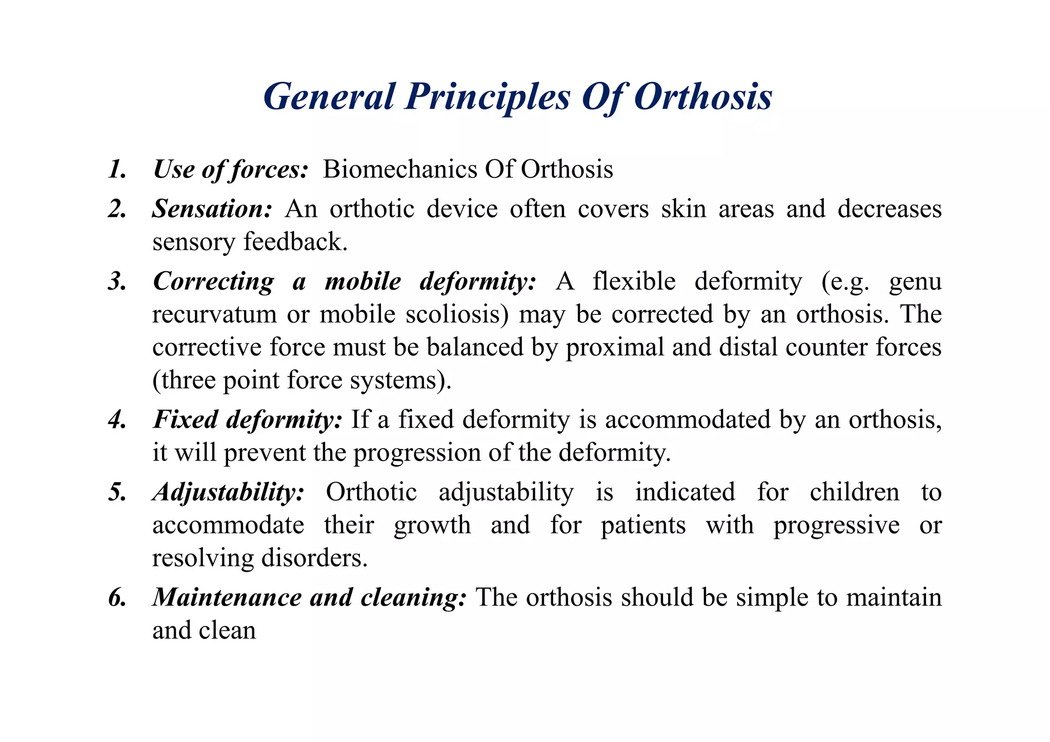 General Principles Of Orthosis
1. Use of forces: Biomechanics Of Orthosis
2. Sensation: An orthotic device often covers skin areas and decreases
sensory feedback.
3. Correcting a mobile deformity: A flexible deformity (e.g. genu
recurvatum or mobile scoliosis) may be corrected by an orthosis. The
corrective force must be balanced by proximal and distal counter forces
(three point force systems).
4. Fixed deformity: If a fixed deformity is accommodated by an orthosis,
it will prevent the progression of the deformity.
5. Adjustability: Orthotic adjustability is indicated for children to
accommodate their growth and for patients with progressive or
resolving disorders.
6. Maintenance and cleaning: The orthosis should be simple to maintain
and clean
 