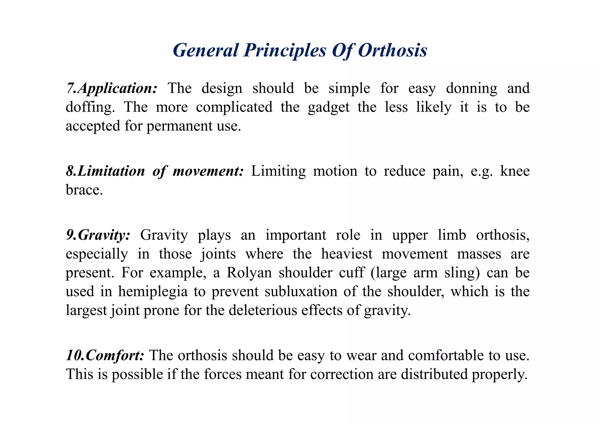 General Principles Of Orthosis
7.Application: The design should be simple for easy donning and
doffing. The more complicated the gadget the less likely it is to be
accepted for permanent use.
8.Limitation of movement: Limiting motion to reduce pain, e.g. knee
brace.
9.Gravity: Gravity plays an important role in upper limb orthosis,
especially in those joints where the heaviest movement masses are
present. For example, a Rolyan shoulder cuff (large arm sling) can be
used in hemiplegia to prevent subluxation of the shoulder, which is the
largest joint prone for the deleterious effects of gravity.
10.Comfort: The orthosis should be easy to wear and comfortable to use.
This is possible if the forces meant for correction are distributed properly.
 