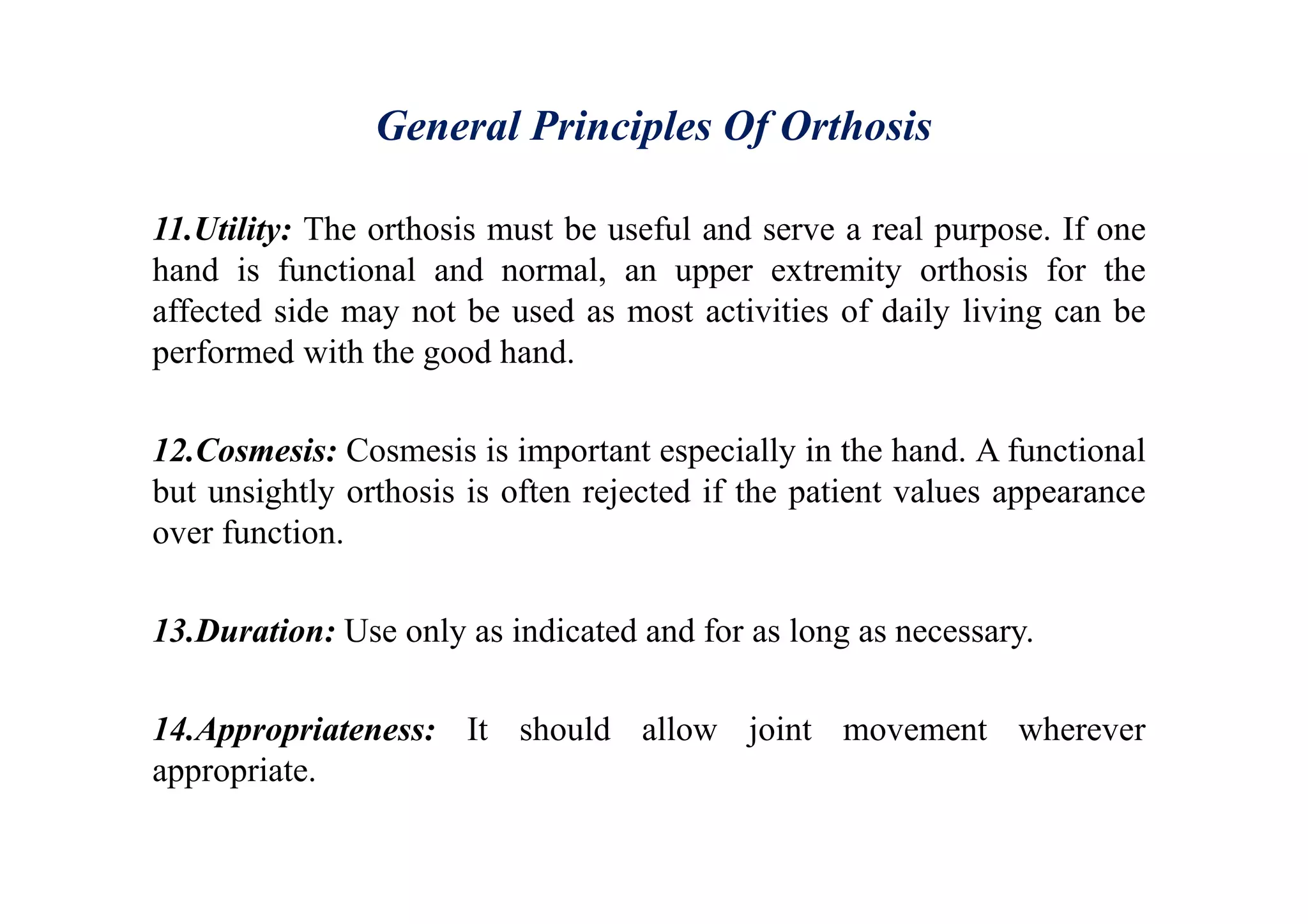 General Principles Of Orthosis
11.Utility: The orthosis must be useful and serve a real purpose. If one
hand is functional and normal, an upper extremity orthosis for the
affected side may not be used as most activities of daily living can be
performed with the good hand.
12.Cosmesis: Cosmesis is important especially in the hand. A functional
but unsightly orthosis is often rejected if the patient values appearance
over function.
13.Duration: Use only as indicated and for as long as necessary.
14.Appropriateness: It should allow joint movement wherever
appropriate.
 