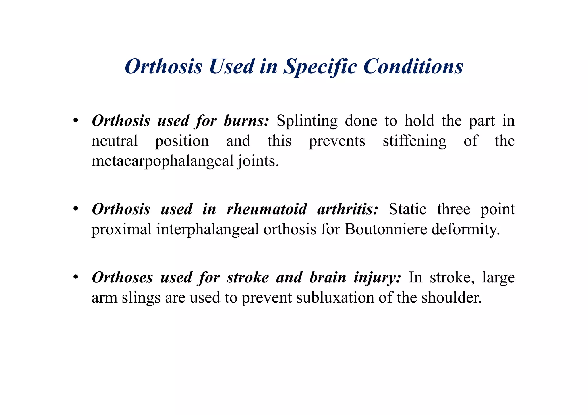 Orthosis Used in Specific Conditions
• Orthosis used for burns: Splinting done to hold the part in
neutral position and this prevents stiffening of the
metacarpophalangeal joints.
• Orthosis used in rheumatoid arthritis: Static three point
proximal interphalangeal orthosis for Boutonniere deformity.
• Orthoses used for stroke and brain injury: In stroke, large
arm slings are used to prevent subluxation of the shoulder.
 