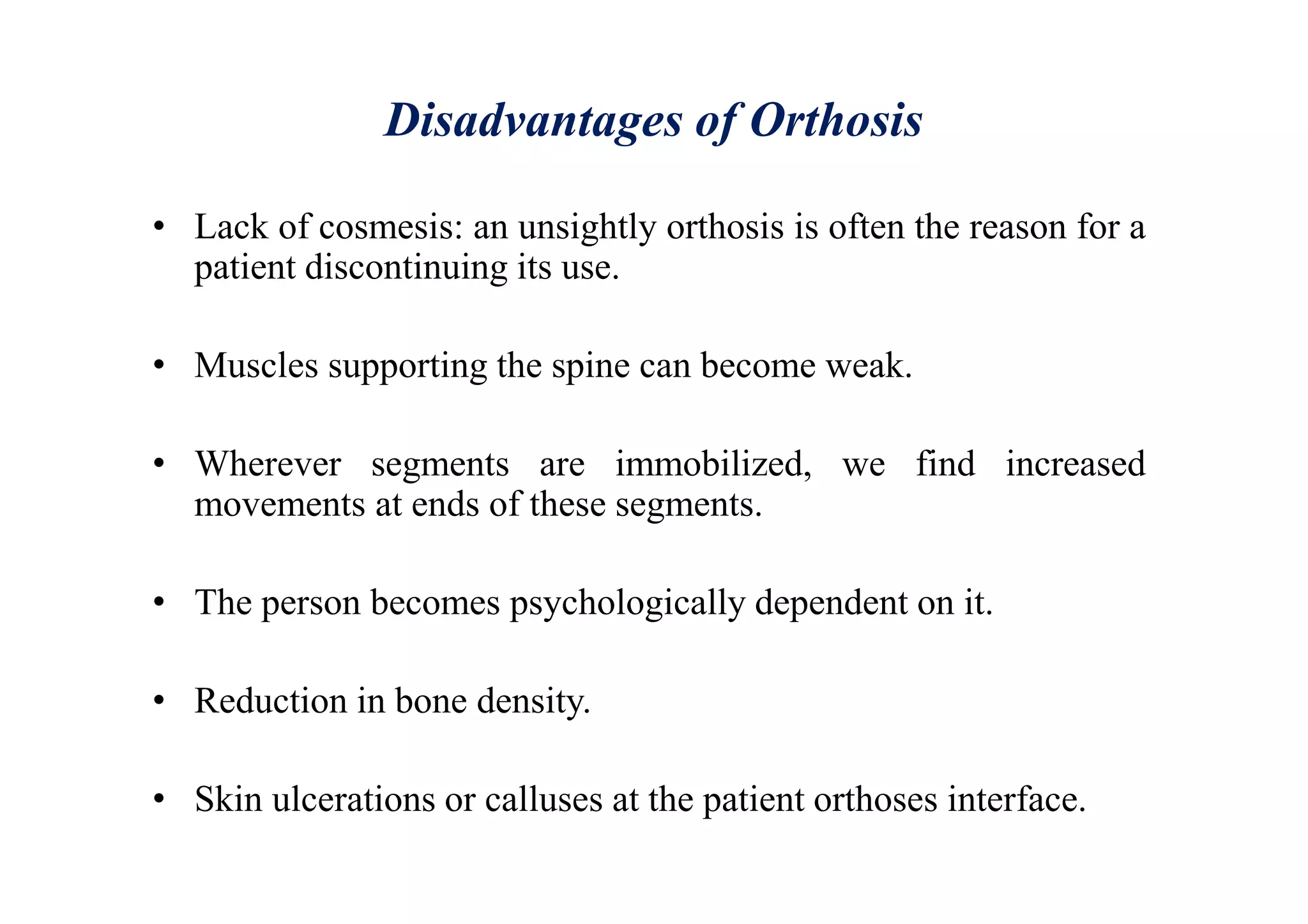 Disadvantages of Orthosis
• Lack of cosmesis: an unsightly orthosis is often the reason for a
patient discontinuing its use.
• Muscles supporting the spine can become weak.
• Wherever segments are immobilized, we find increased
movements at ends of these segments.
• The person becomes psychologically dependent on it.
• Reduction in bone density.
• Skin ulcerations or calluses at the patient orthoses interface.
 