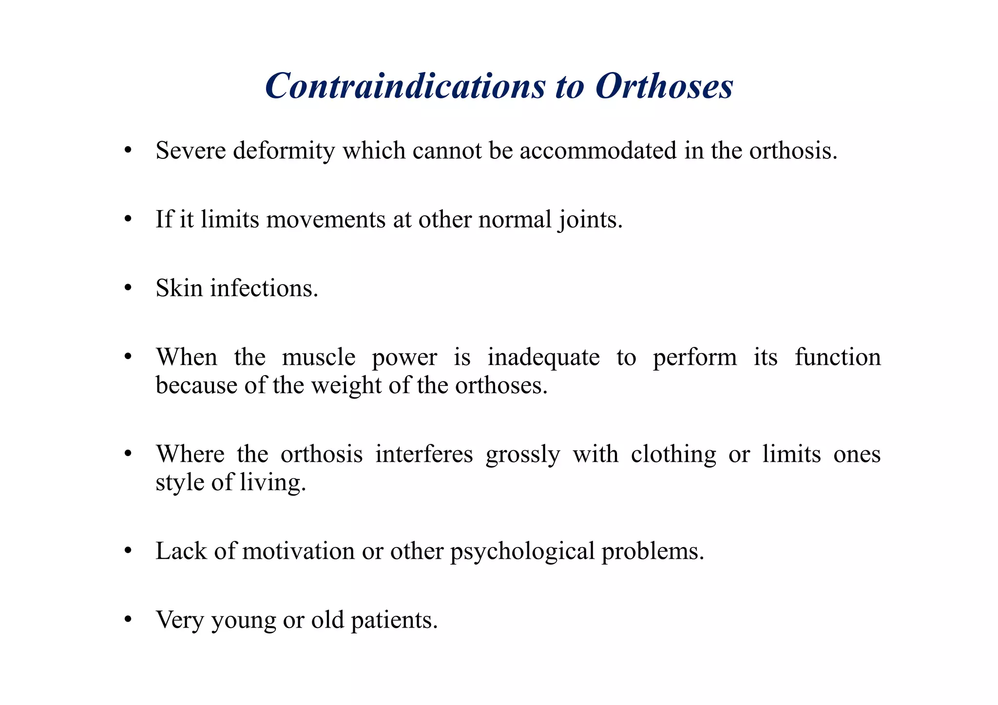 Contraindications to Orthoses
• Severe deformity which cannot be accommodated in the orthosis.
• If it limits movements at other normal joints.
• Skin infections.
• When the muscle power is inadequate to perform its function
because of the weight of the orthoses.
• Where the orthosis interferes grossly with clothing or limits ones
style of living.
• Lack of motivation or other psychological problems.
• Very young or old patients.
 