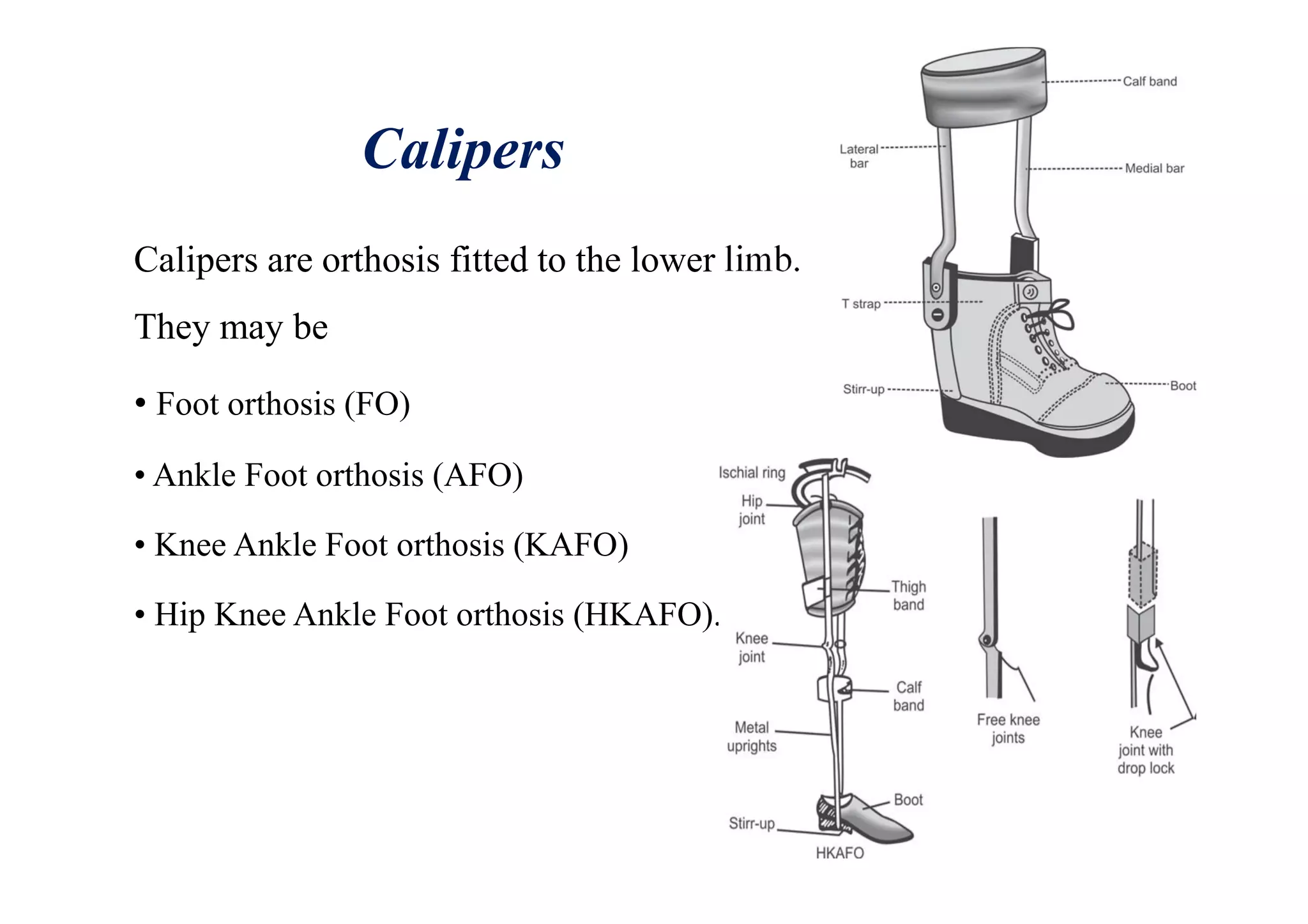 Calipers
Calipers are orthosis fitted to the lower limb.
They may be
• Foot orthosis (FO)
• Ankle Foot orthosis (AFO)
• Knee Ankle Foot orthosis (KAFO)
• Hip Knee Ankle Foot orthosis (HKAFO).
 