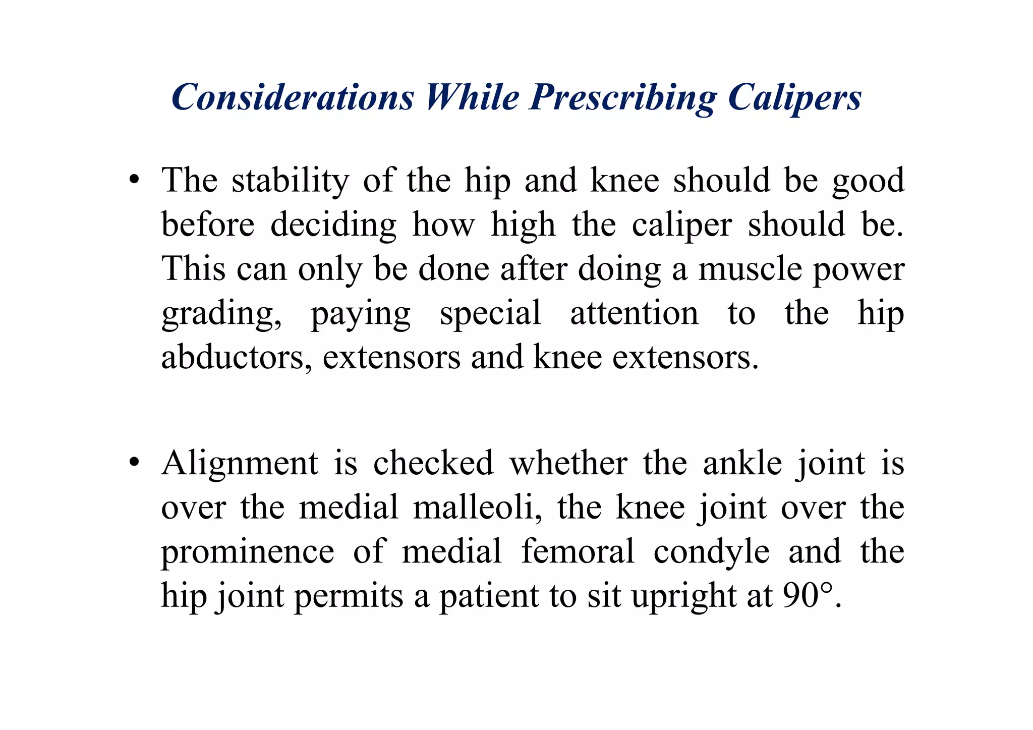 Considerations While Prescribing Calipers
• The stability of the hip and knee should be good
before deciding how high the caliper should be.
This can only be done after doing a muscle power
grading, paying special attention to the hip
abductors, extensors and knee extensors.
• Alignment is checked whether the ankle joint is
over the medial malleoli, the knee joint over the
prominence of medial femoral condyle and the
hip joint permits a patient to sit upright at 90°.
 