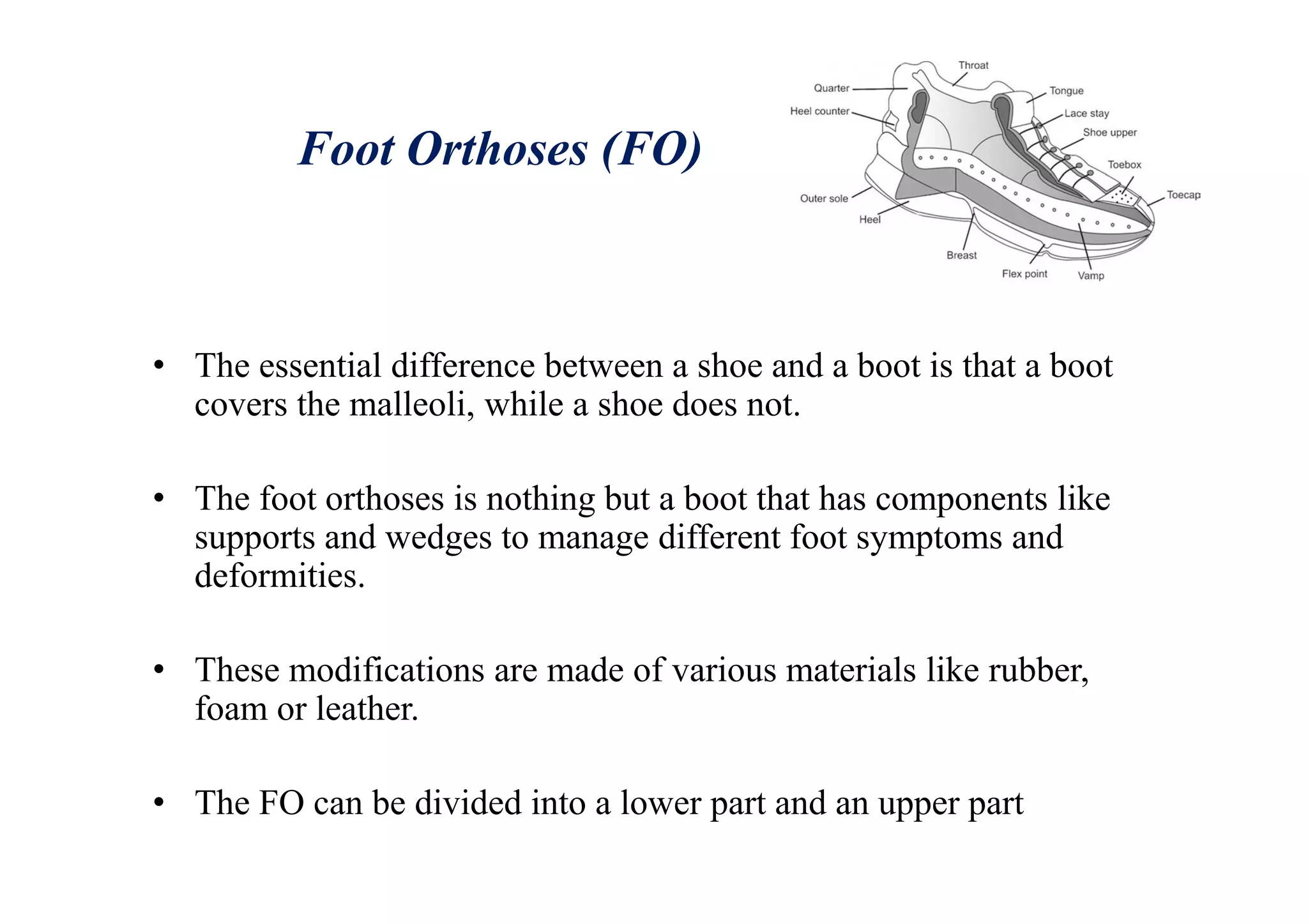 Foot Orthoses (FO)
• The essential difference between a shoe and a boot is that a boot
covers the malleoli, while a shoe does not.
• The foot orthoses is nothing but a boot that has components like
supports and wedges to manage different foot symptoms and
deformities.
• These modifications are made of various materials like rubber,
foam or leather.
• The FO can be divided into a lower part and an upper part
 
