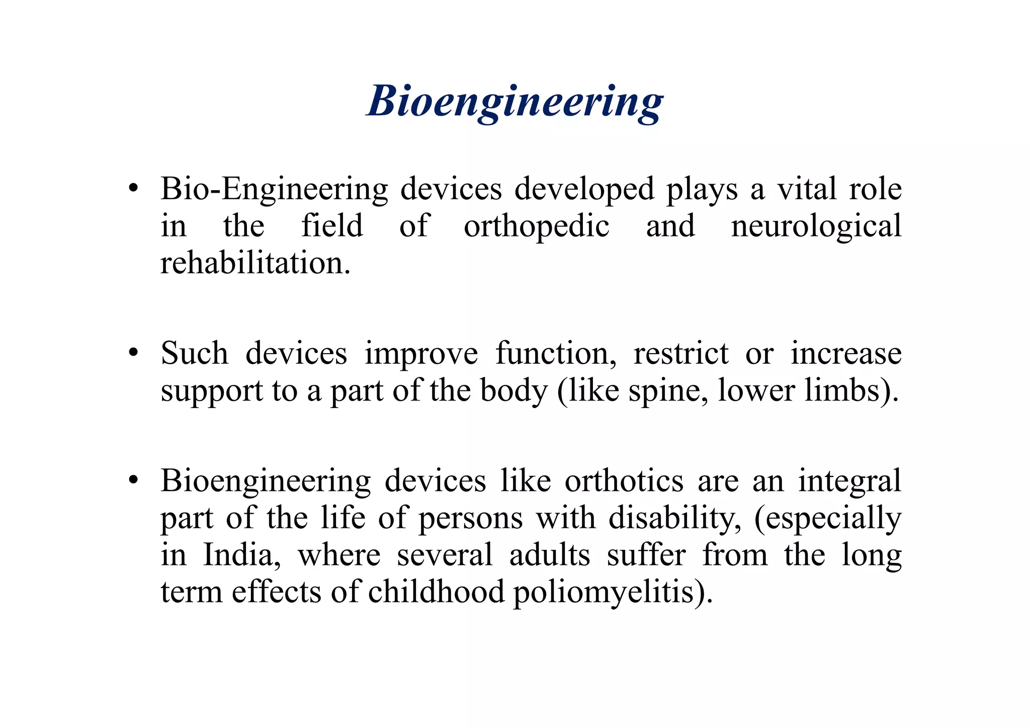 Bioengineering
• Bio-Engineering devices developed plays a vital role
in the field of orthopedic and neurological
rehabilitation.
• Such devices improve function, restrict or increase
support to a part of the body (like spine, lower limbs).
• Bioengineering devices like orthotics are an integral
part of the life of persons with disability, (especially
in India, where several adults suffer from the long
term effects of childhood poliomyelitis).
 