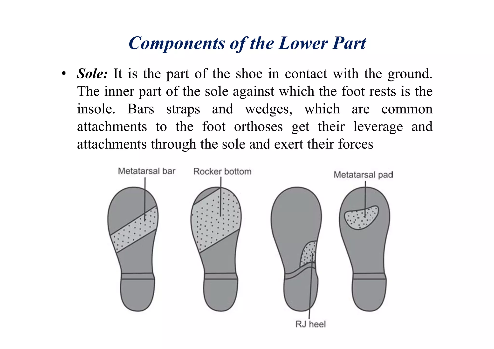 Components of the Lower Part
• Sole: It is the part of the shoe in contact with the ground.
The inner part of the sole against which the foot rests is the
insole. Bars straps and wedges, which are common
attachments to the foot orthoses get their leverage and
attachments through the sole and exert their forces
 