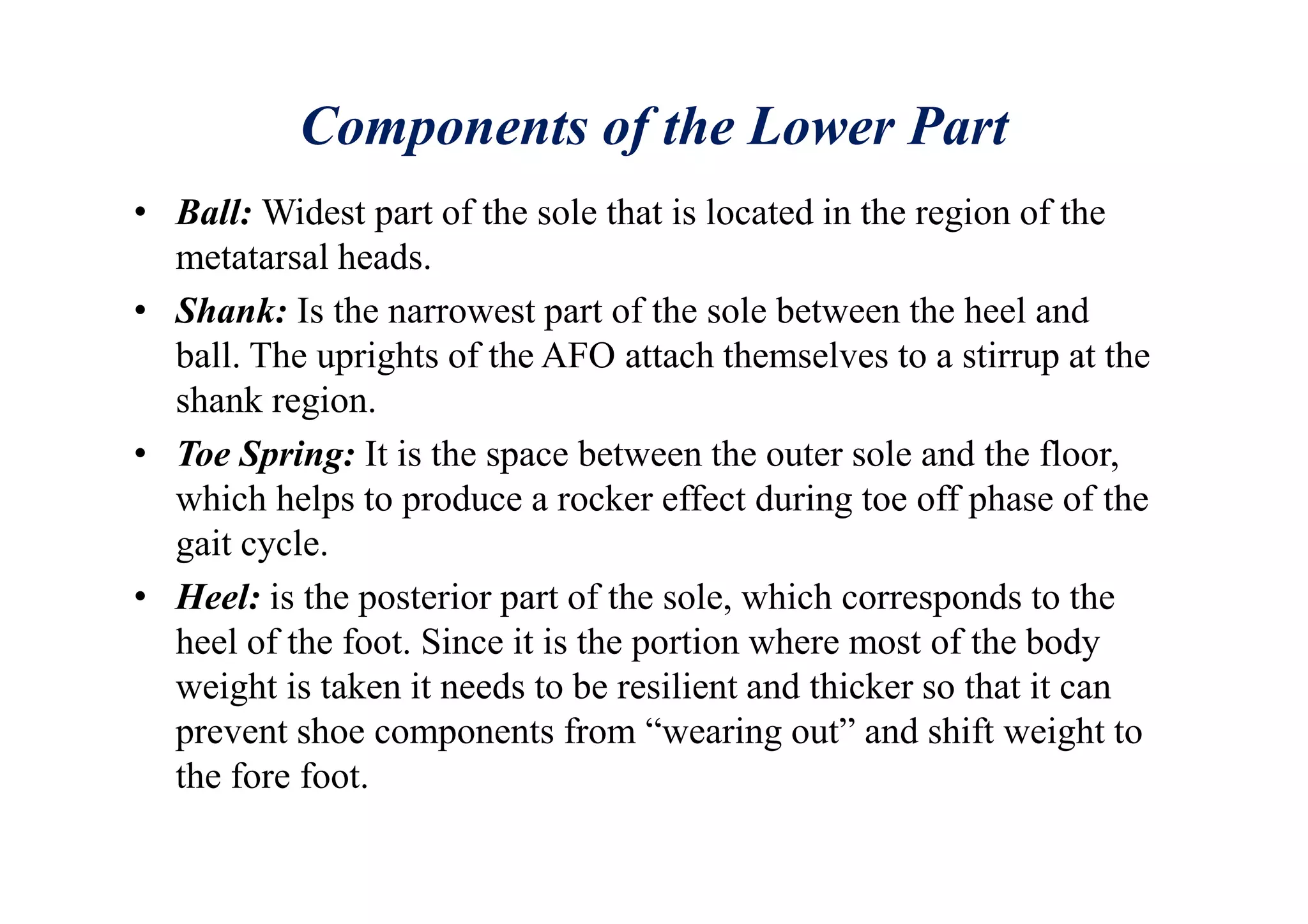 Components of the Lower Part
• Ball: Widest part of the sole that is located in the region of the
metatarsal heads.
• Shank: Is the narrowest part of the sole between the heel and
ball. The uprights of the AFO attach themselves to a stirrup at the
shank region.
• Toe Spring: It is the space between the outer sole and the floor,
which helps to produce a rocker effect during toe off phase of the
gait cycle.
• Heel: is the posterior part of the sole, which corresponds to the
heel of the foot. Since it is the portion where most of the body
weight is taken it needs to be resilient and thicker so that it can
prevent shoe components from “wearing out” and shift weight to
the fore foot.
 