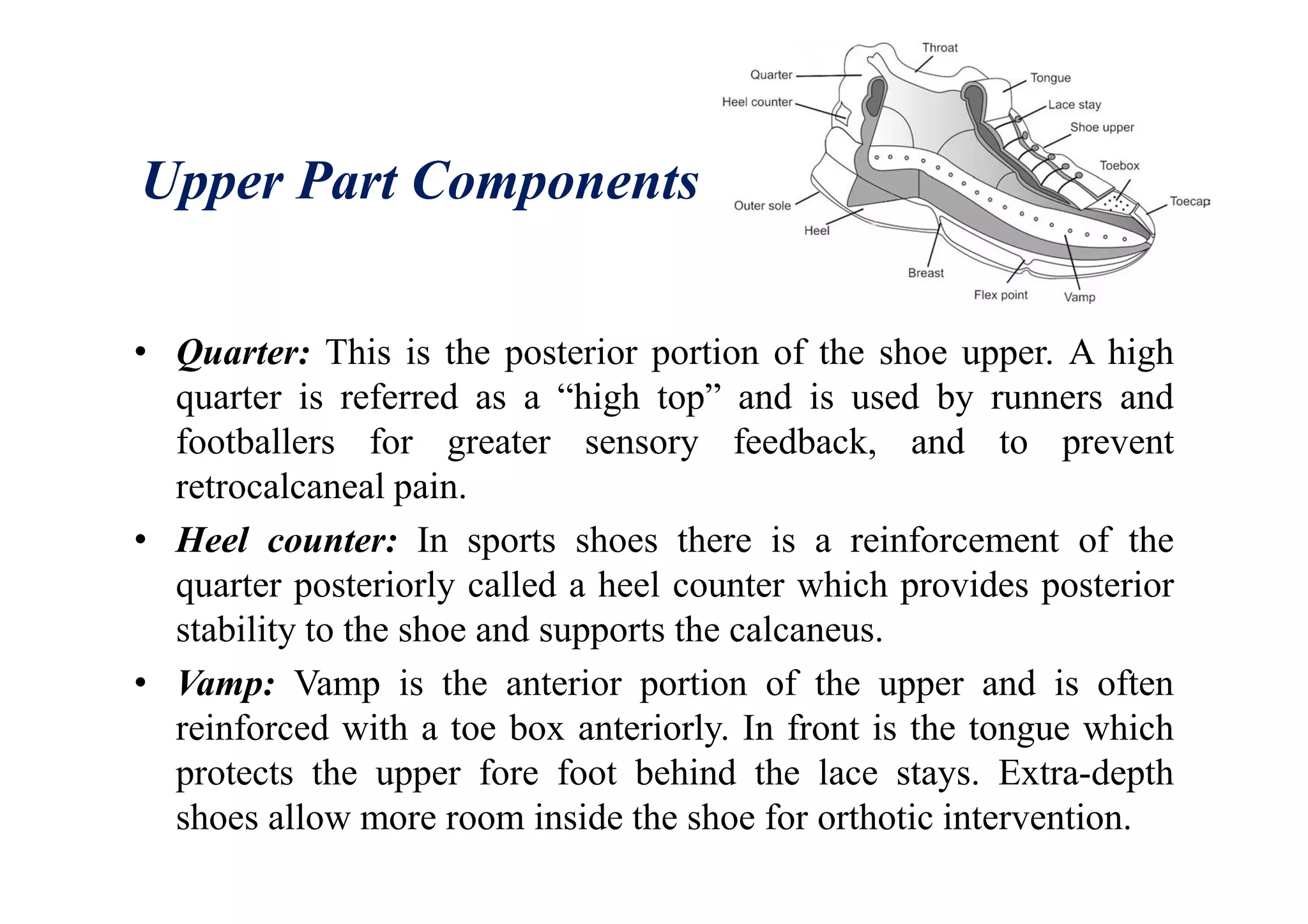 Upper Part Components
• Quarter: This is the posterior portion of the shoe upper. A high
quarter is referred as a “high top” and is used by runners and
footballers for greater sensory feedback, and to prevent
retrocalcaneal pain.
• Heel counter: In sports shoes there is a reinforcement of the
quarter posteriorly called a heel counter which provides posterior
stability to the shoe and supports the calcaneus.
• Vamp: Vamp is the anterior portion of the upper and is often
reinforced with a toe box anteriorly. In front is the tongue which
protects the upper fore foot behind the lace stays. Extra-depth
shoes allow more room inside the shoe for orthotic intervention.
 
