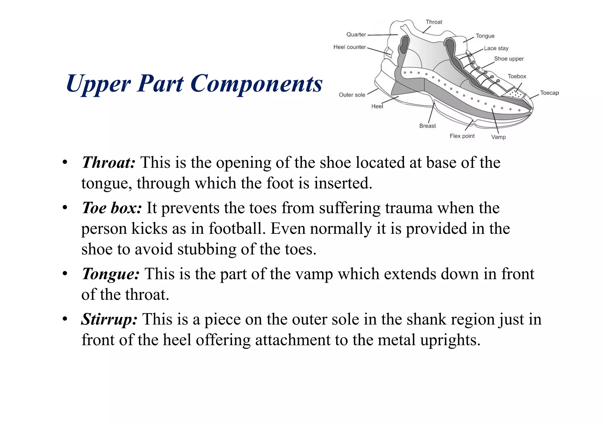 Upper Part Components
• Throat: This is the opening of the shoe located at base of the
tongue, through which the foot is inserted.
• Toe box: It prevents the toes from suffering trauma when the
person kicks as in football. Even normally it is provided in the
shoe to avoid stubbing of the toes.
• Tongue: This is the part of the vamp which extends down in front
of the throat.
• Stirrup: This is a piece on the outer sole in the shank region just in
front of the heel offering attachment to the metal uprights.
 
