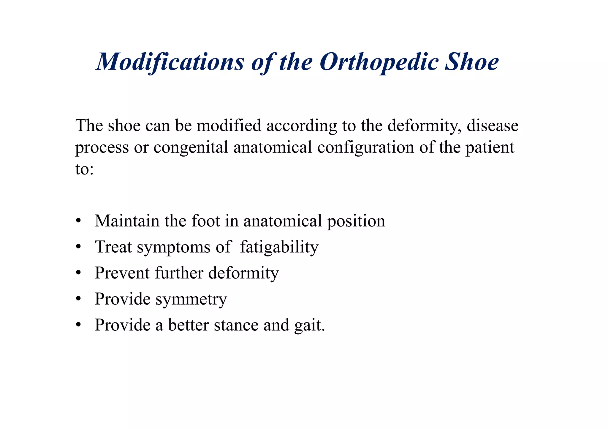 Modifications of the Orthopedic Shoe
The shoe can be modified according to the deformity, disease
process or congenital anatomical configuration of the patient
to:
• Maintain the foot in anatomical position
• Treat symptoms of fatigability
• Prevent further deformity
• Provide symmetry
• Provide a better stance and gait.
 