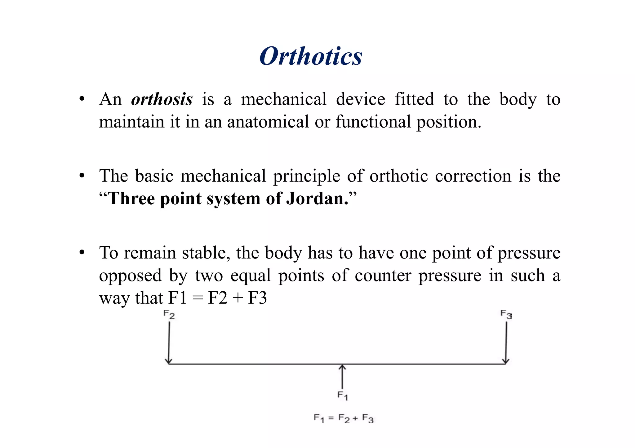 Orthotics
• An orthosis is a mechanical device fitted to the body to
maintain it in an anatomical or functional position.
• The basic mechanical principle of orthotic correction is the
“Three point system of Jordan.”
• To remain stable, the body has to have one point of pressure
opposed by two equal points of counter pressure in such a
way that F1 = F2 + F3
 