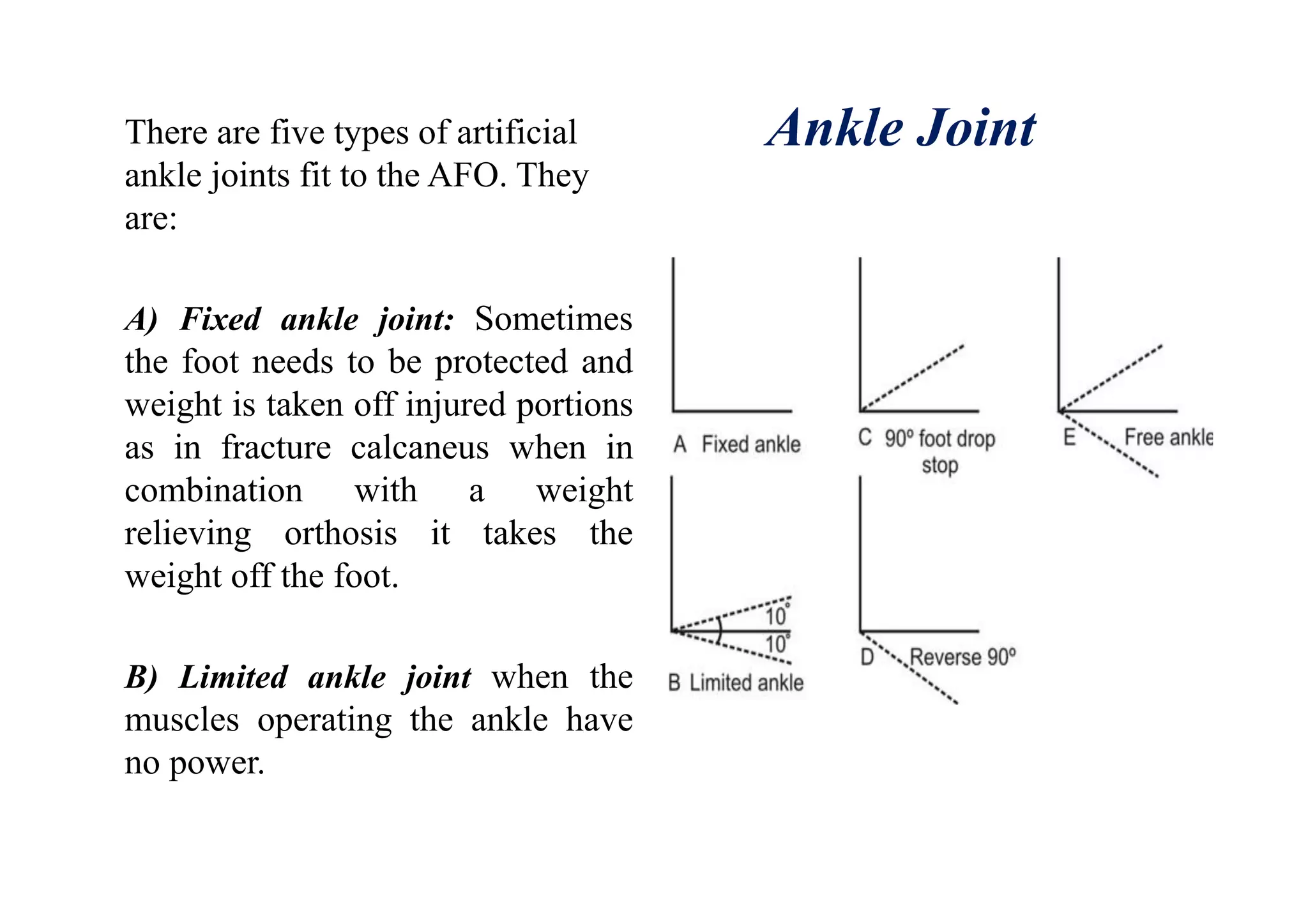 Ankle JointThere are five types of artificial
ankle joints fit to the AFO. They
are:
A) Fixed ankle joint: Sometimes
the foot needs to be protected and
weight is taken off injured portions
as in fracture calcaneus when in
combination with a weight
relieving orthosis it takes the
weight off the foot.
B) Limited ankle joint when the
muscles operating the ankle have
no power.
 