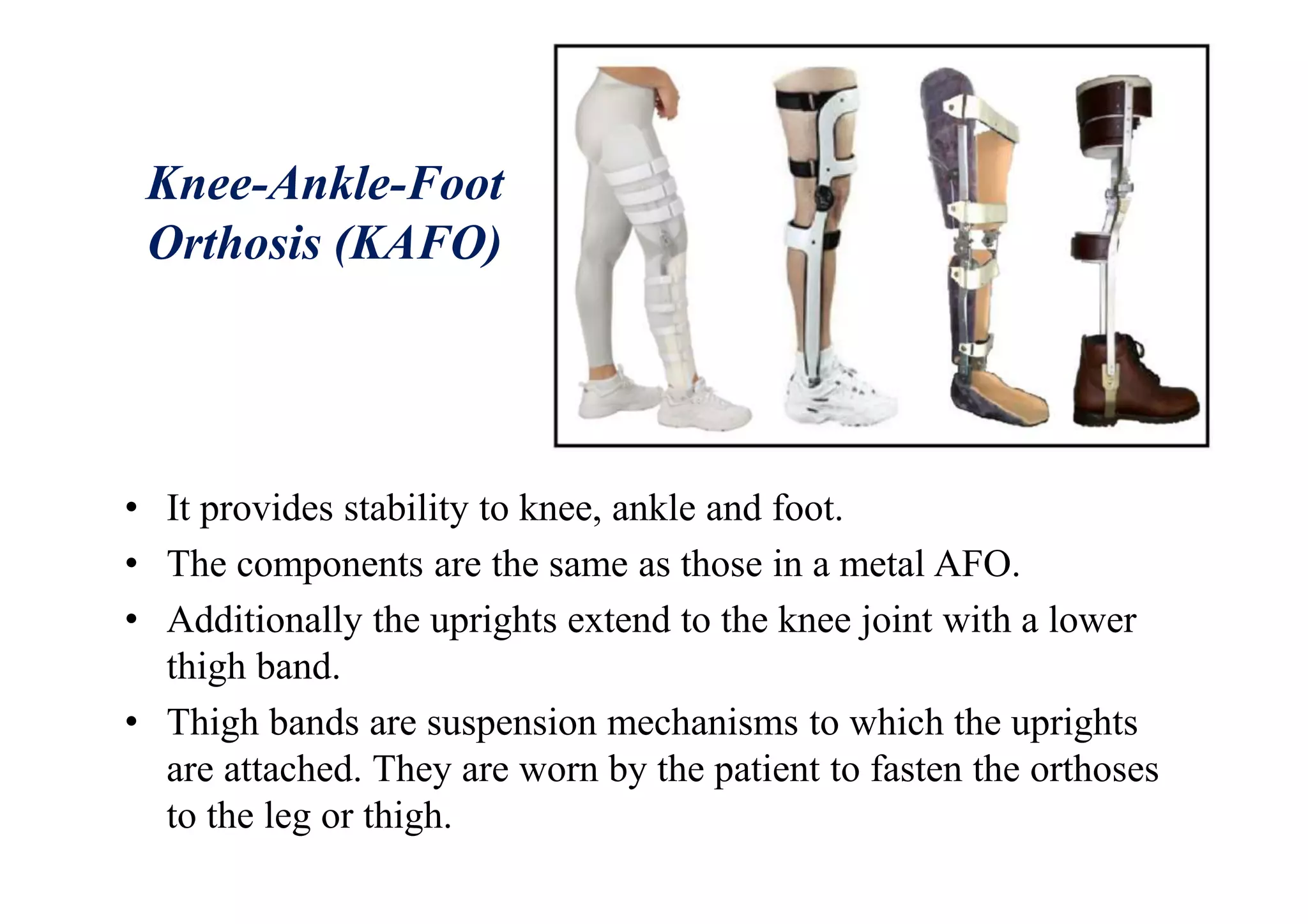 Knee-Ankle-Foot
Orthosis (KAFO)
• It provides stability to knee, ankle and foot.
• The components are the same as those in a metal AFO.
• Additionally the uprights extend to the knee joint with a lower
thigh band.
• Thigh bands are suspension mechanisms to which the uprights
are attached. They are worn by the patient to fasten the orthoses
to the leg or thigh.
 