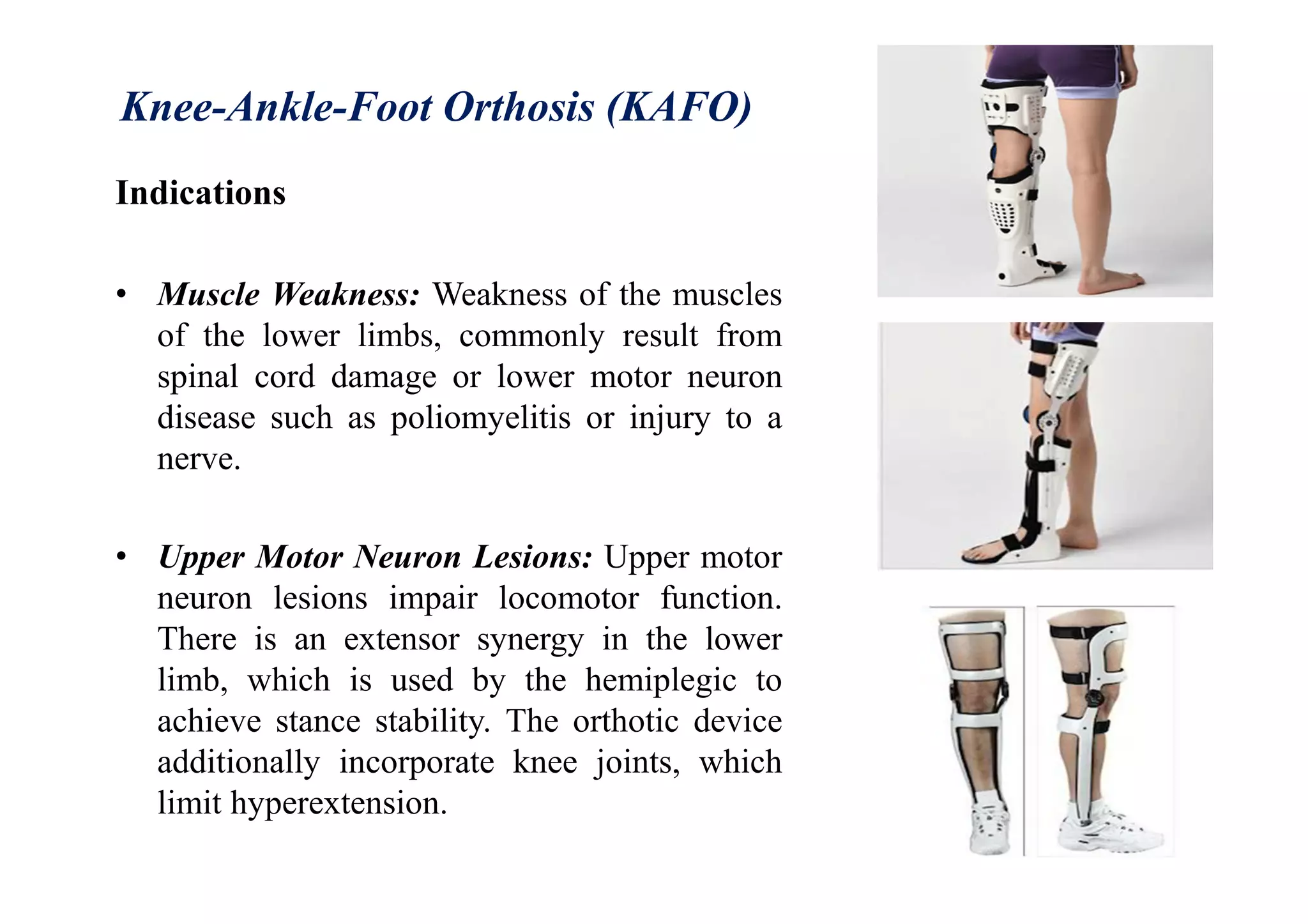 Knee-Ankle-Foot Orthosis (KAFO)
Indications
• Muscle Weakness: Weakness of the muscles
of the lower limbs, commonly result from
spinal cord damage or lower motor neuron
disease such as poliomyelitis or injury to a
nerve.
• Upper Motor Neuron Lesions: Upper motor
neuron lesions impair locomotor function.
There is an extensor synergy in the lower
limb, which is used by the hemiplegic to
achieve stance stability. The orthotic device
additionally incorporate knee joints, which
limit hyperextension.
 