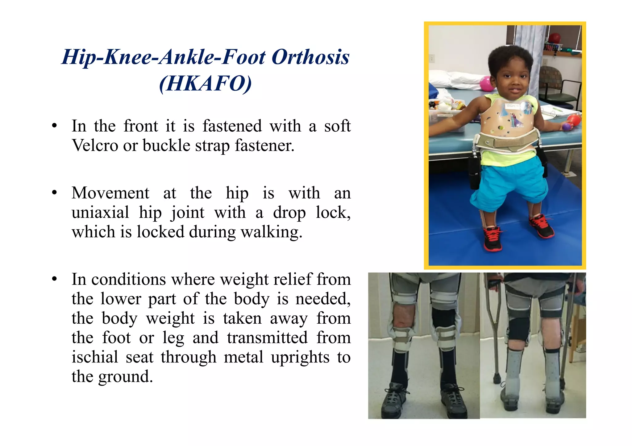 Hip-Knee-Ankle-Foot Orthosis
(HKAFO)
• In the front it is fastened with a soft
Velcro or buckle strap fastener.
• Movement at the hip is with an
uniaxial hip joint with a drop lock,
which is locked during walking.
• In conditions where weight relief from
the lower part of the body is needed,
the body weight is taken away from
the foot or leg and transmitted from
ischial seat through metal uprights to
the ground.
 