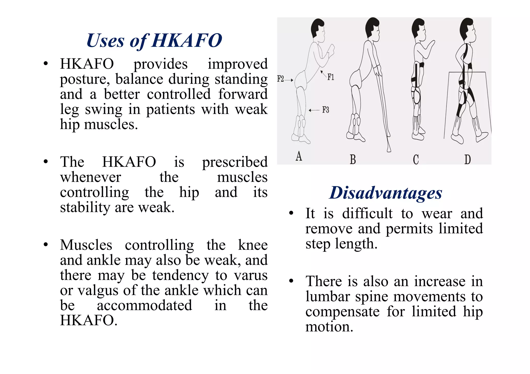 Uses of HKAFO
• HKAFO provides improved
posture, balance during standing
and a better controlled forward
leg swing in patients with weak
hip muscles.
• The HKAFO is prescribed
whenever the muscles
controlling the hip and its
stability are weak.
• Muscles controlling the knee
and ankle may also be weak, and
there may be tendency to varus
or valgus of the ankle which can
be accommodated in the
HKAFO.
Disadvantages
• It is difficult to wear and
remove and permits limited
step length.
• There is also an increase in
lumbar spine movements to
compensate for limited hip
motion.
 