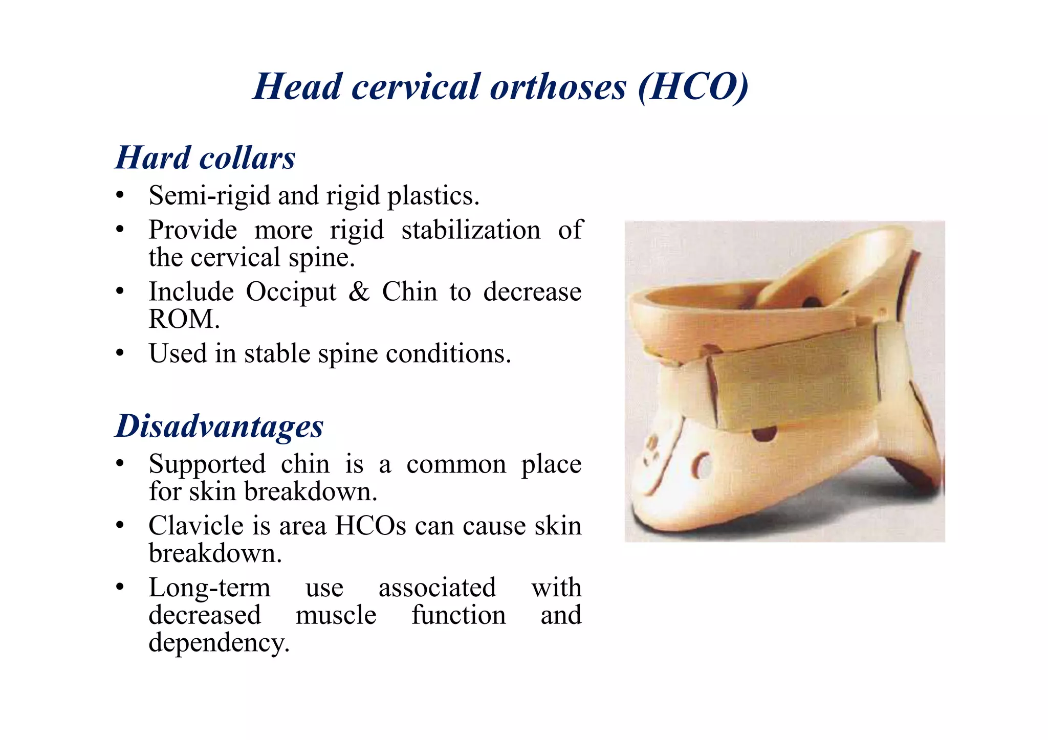Head cervical orthoses (HCO)
Hard collars
• Semi-rigid and rigid plastics.
• Provide more rigid stabilization of
the cervical spine.
• Include Occiput & Chin to decrease
ROM.
• Used in stable spine conditions.
Disadvantages
• Supported chin is a common place
for skin breakdown.
• Clavicle is area HCOs can cause skin
breakdown.
• Long-term use associated with
decreased muscle function and
dependency.
 