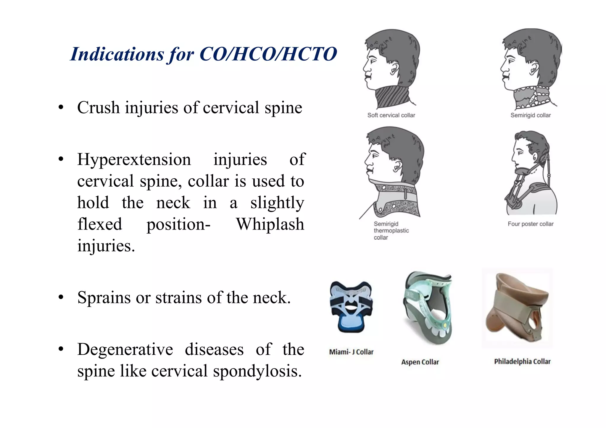 Indications for CO/HCO/HCTO
• Crush injuries of cervical spine
• Hyperextension injuries of
cervical spine, collar is used to
hold the neck in a slightly
flexed position- Whiplash
injuries.
• Sprains or strains of the neck.
• Degenerative diseases of the
spine like cervical spondylosis.
 