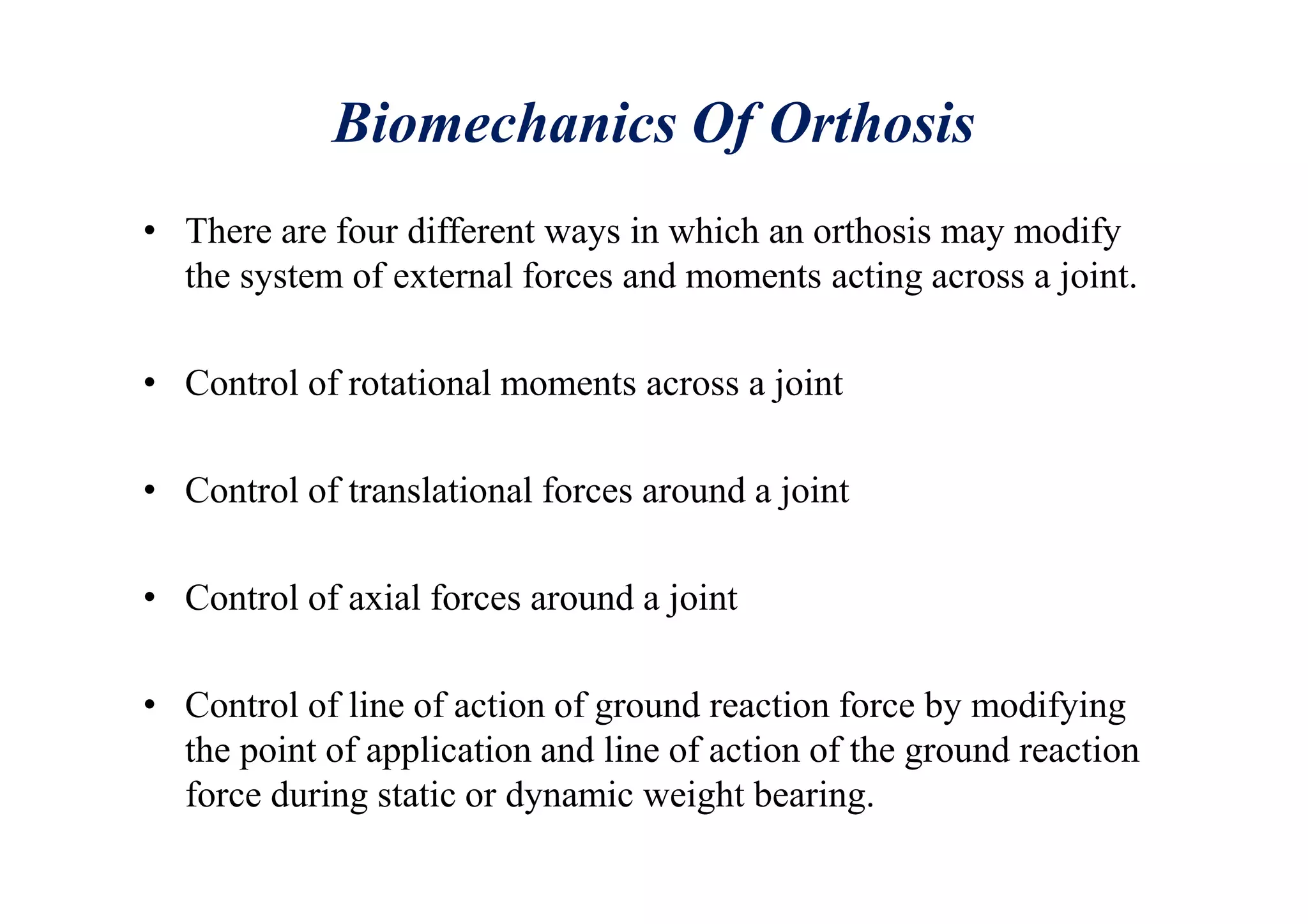 Biomechanics Of Orthosis
• There are four different ways in which an orthosis may modify
the system of external forces and moments acting across a joint.
• Control of rotational moments across a joint
• Control of translational forces around a joint
• Control of axial forces around a joint
• Control of line of action of ground reaction force by modifying
the point of application and line of action of the ground reaction
force during static or dynamic weight bearing.
 