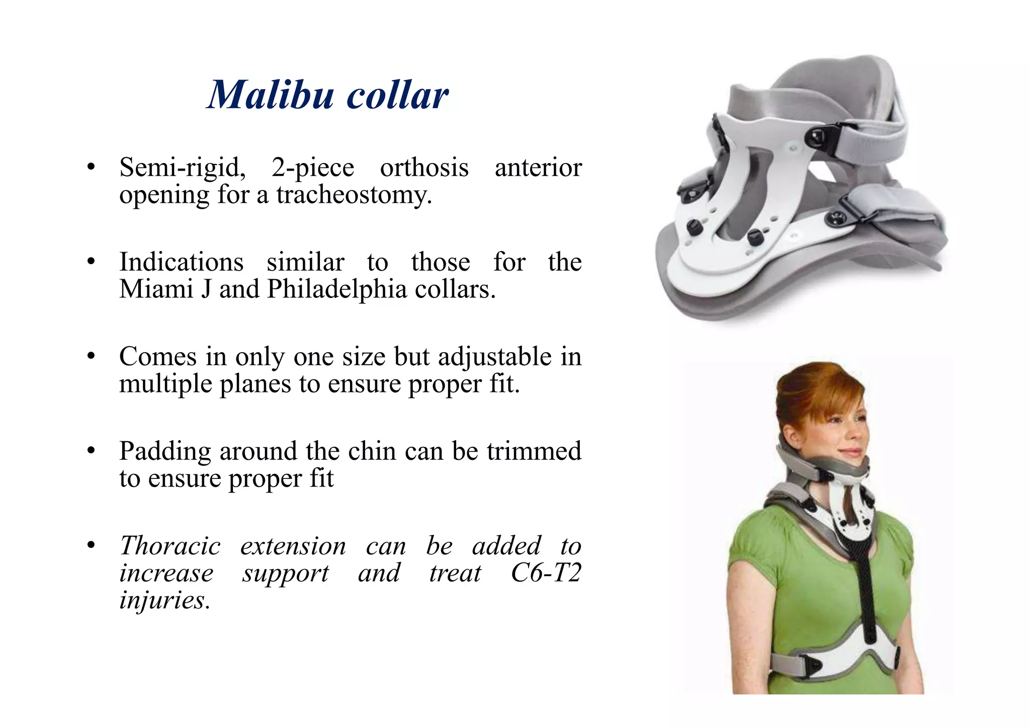 Malibu collar
• Semi-rigid, 2-piece orthosis anterior
opening for a tracheostomy.
• Indications similar to those for the
Miami J and Philadelphia collars.
• Comes in only one size but adjustable in
multiple planes to ensure proper fit.
• Padding around the chin can be trimmed
to ensure proper fit
• Thoracic extension can be added to
increase support and treat C6-T2
injuries.
 