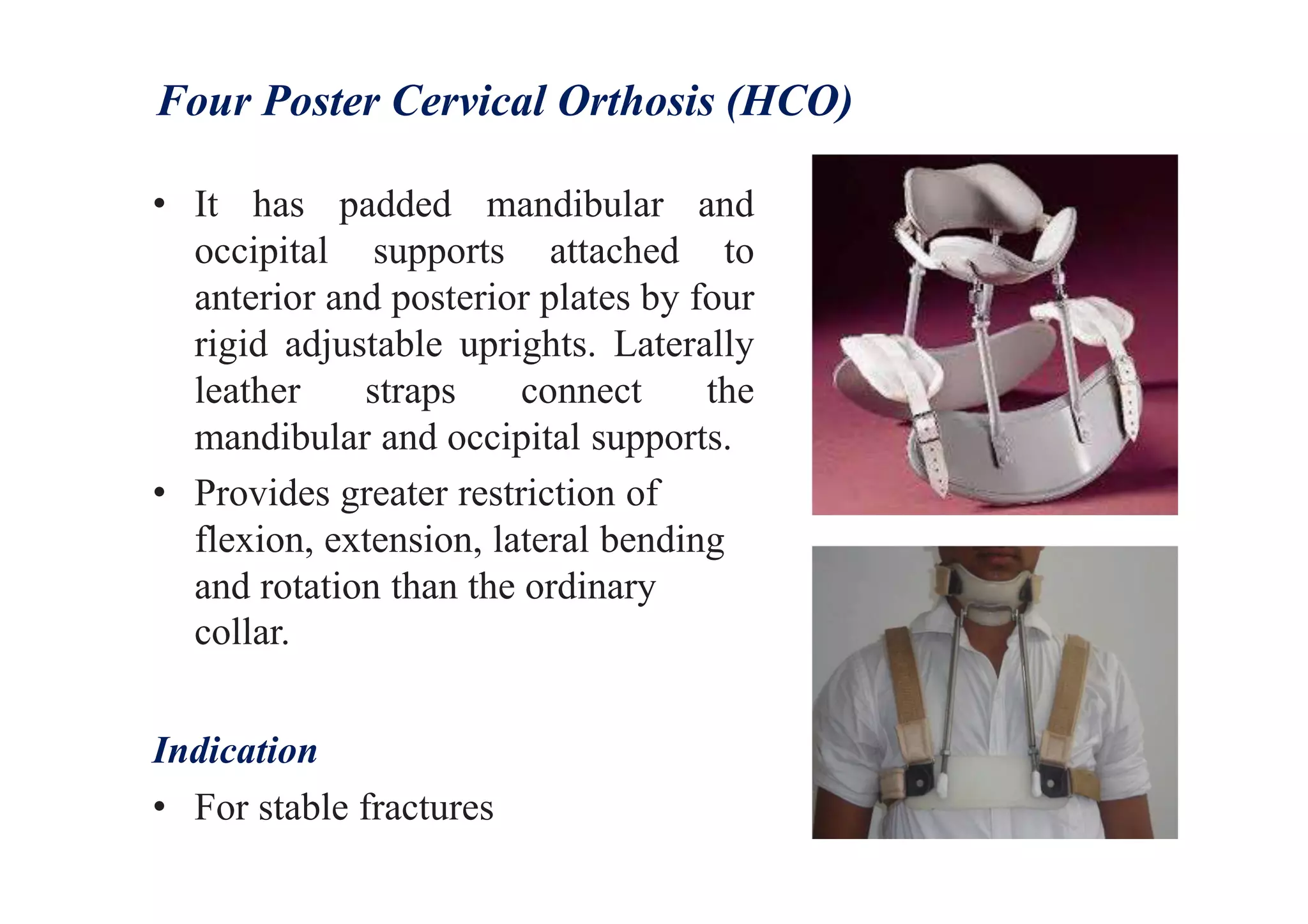 Four Poster Cervical Orthosis (HCO)
• It has padded mandibular and
occipital supports attached to
anterior and posterior plates by four
rigid adjustable uprights. Laterally
leather straps connect the
mandibular and occipital supports.
• Provides greater restriction of
flexion, extension, lateral bending
and rotation than the ordinary
collar.
Indication
• For stable fractures
 
