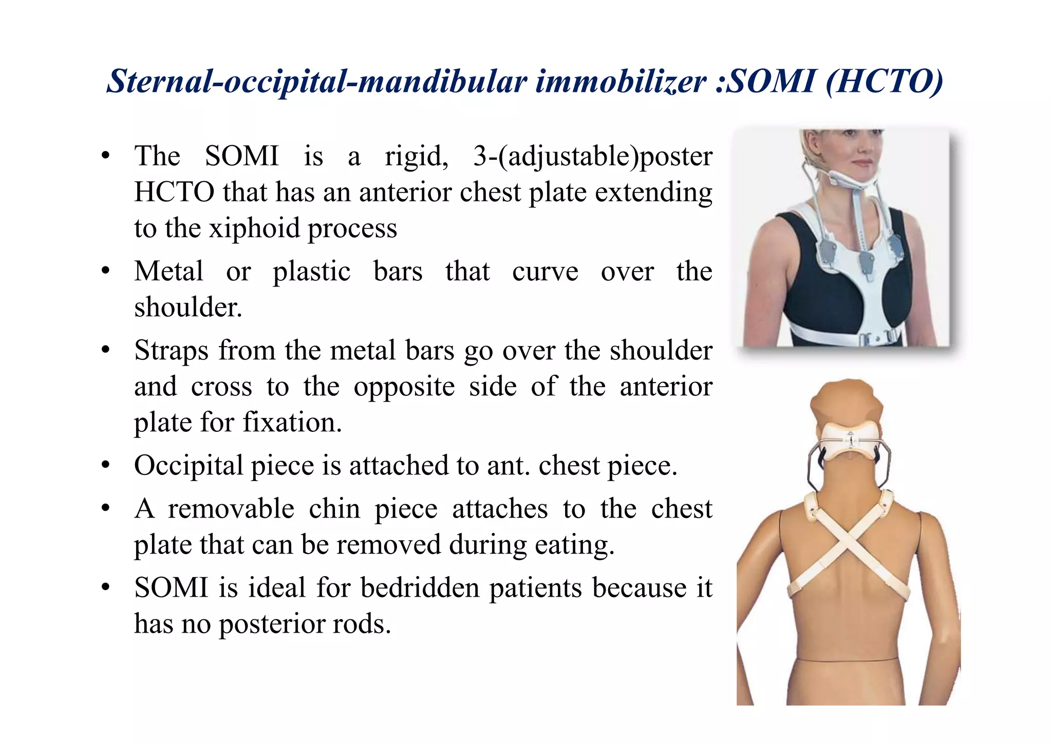 Sternal-occipital-mandibular immobilizer :SOMI (HCTO)
• The SOMI is a rigid, 3-(adjustable)poster
HCTO that has an anterior chest plate extending
to the xiphoid process
• Metal or plastic bars that curve over the
shoulder.
• Straps from the metal bars go over the shoulder
and cross to the opposite side of the anterior
plate for fixation.
• Occipital piece is attached to ant. chest piece.
• A removable chin piece attaches to the chest
plate that can be removed during eating.
• SOMI is ideal for bedridden patients because it
has no posterior rods.
 
