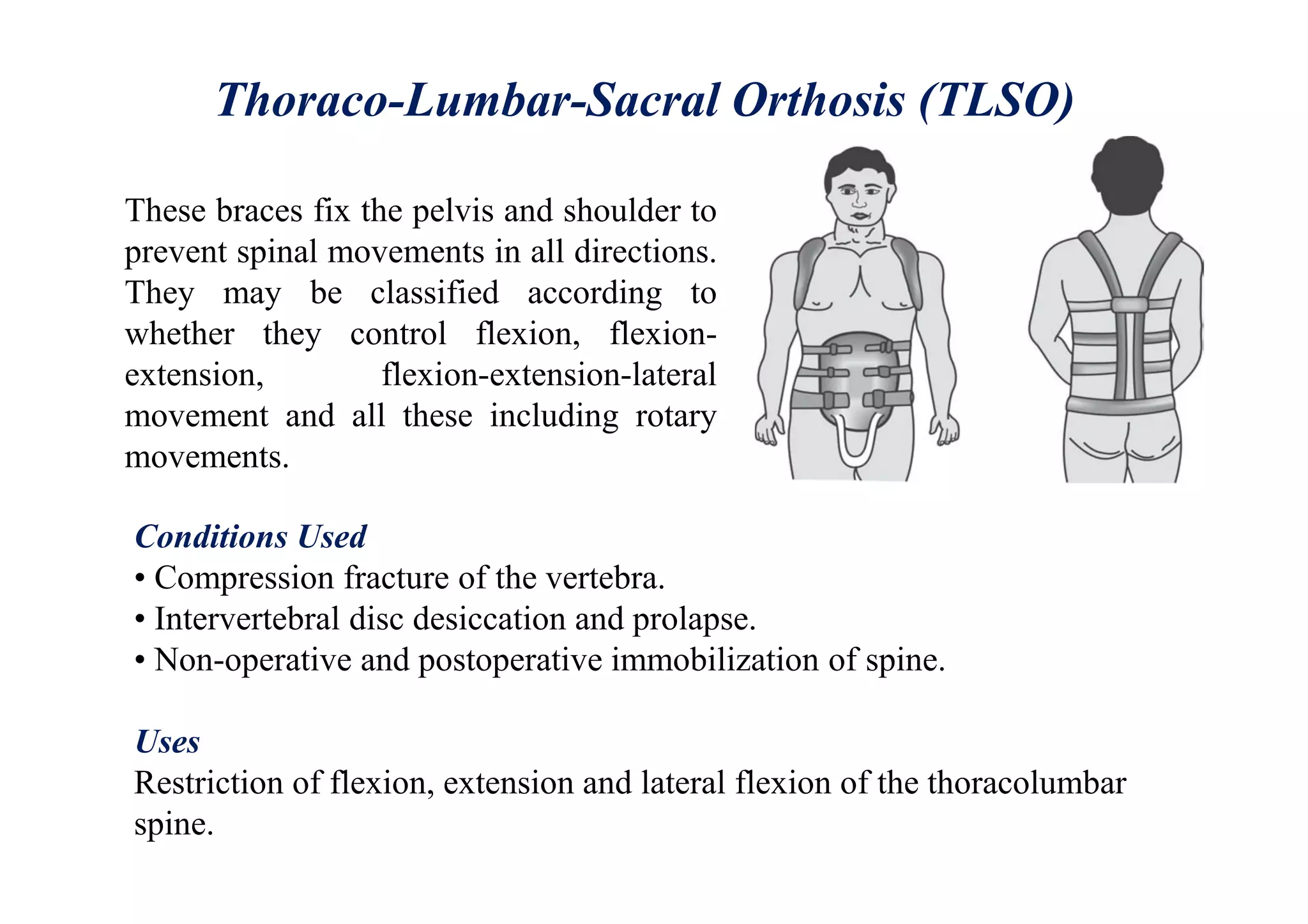 Thoraco-Lumbar-Sacral Orthosis (TLSO)
These braces fix the pelvis and shoulder to
prevent spinal movements in all directions.
They may be classified according to
whether they control flexion, flexion-
extension, flexion-extension-lateral
movement and all these including rotary
movements.
Conditions Used
• Compression fracture of the vertebra.
• Intervertebral disc desiccation and prolapse.
• Non-operative and postoperative immobilization of spine.
Uses
Restriction of flexion, extension and lateral flexion of the thoracolumbar
spine.
 