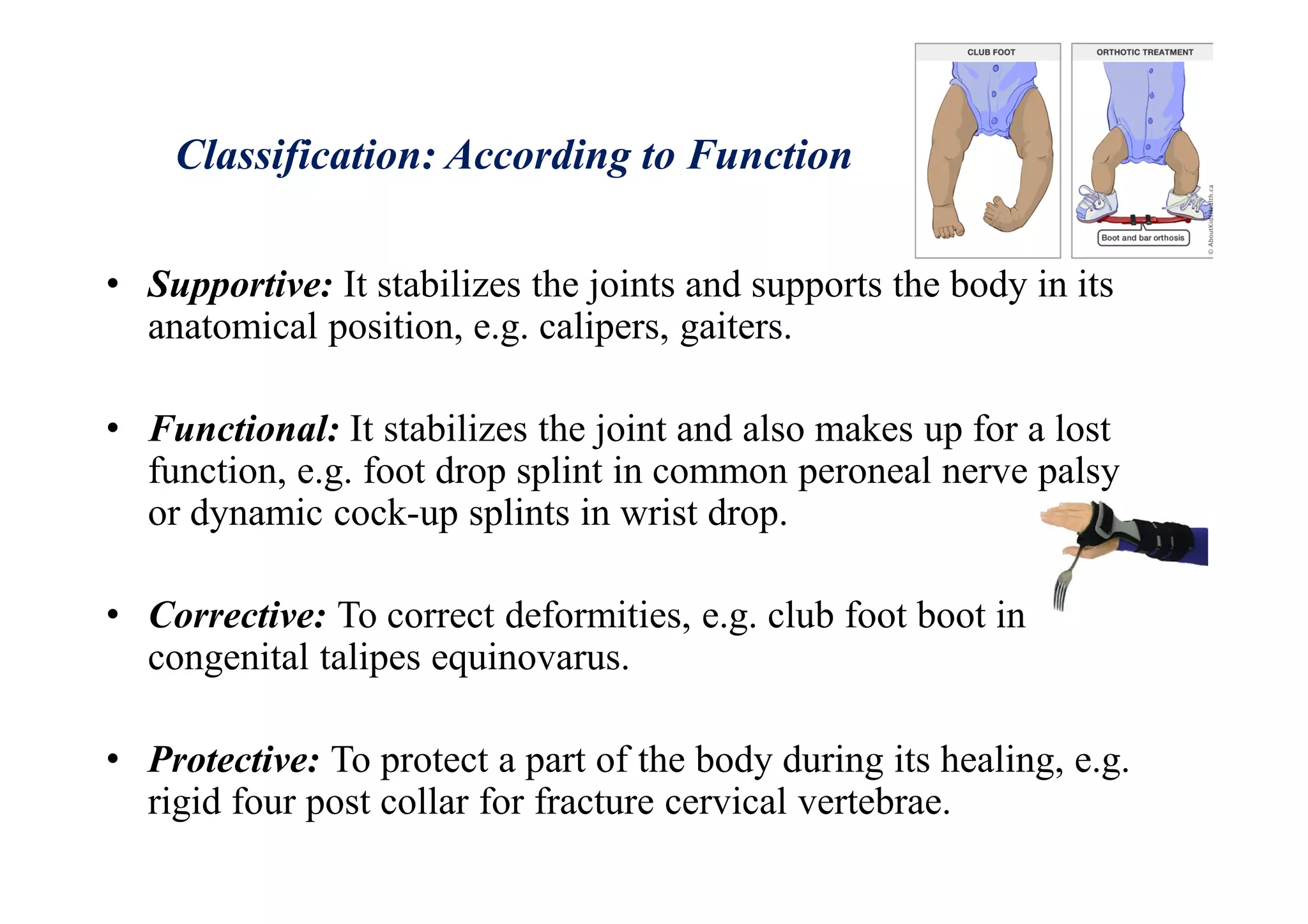 Classification: According to Function
• Supportive: It stabilizes the joints and supports the body in its
anatomical position, e.g. calipers, gaiters.
• Functional: It stabilizes the joint and also makes up for a lost
function, e.g. foot drop splint in common peroneal nerve palsy
or dynamic cock-up splints in wrist drop.
• Corrective: To correct deformities, e.g. club foot boot in
congenital talipes equinovarus.
• Protective: To protect a part of the body during its healing, e.g.
rigid four post collar for fracture cervical vertebrae.
 