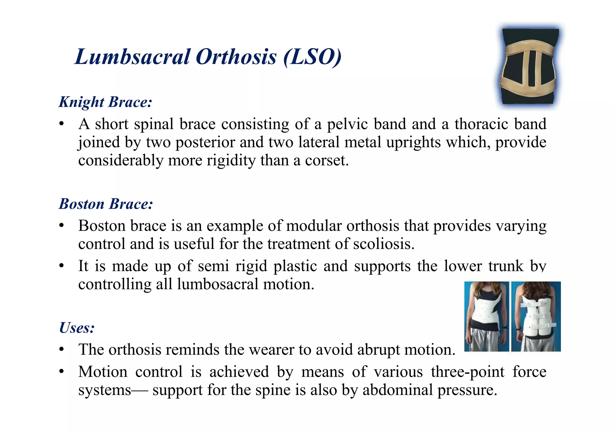 Lumbsacral Orthosis (LSO)
Knight Brace:
• A short spinal brace consisting of a pelvic band and a thoracic band
joined by two posterior and two lateral metal uprights which, provide
considerably more rigidity than a corset.
Boston Brace:
• Boston brace is an example of modular orthosis that provides varying
control and is useful for the treatment of scoliosis.
• It is made up of semi rigid plastic and supports the lower trunk by
controlling all lumbosacral motion.
Uses:
• The orthosis reminds the wearer to avoid abrupt motion.
• Motion control is achieved by means of various three-point force
systems— support for the spine is also by abdominal pressure.
 