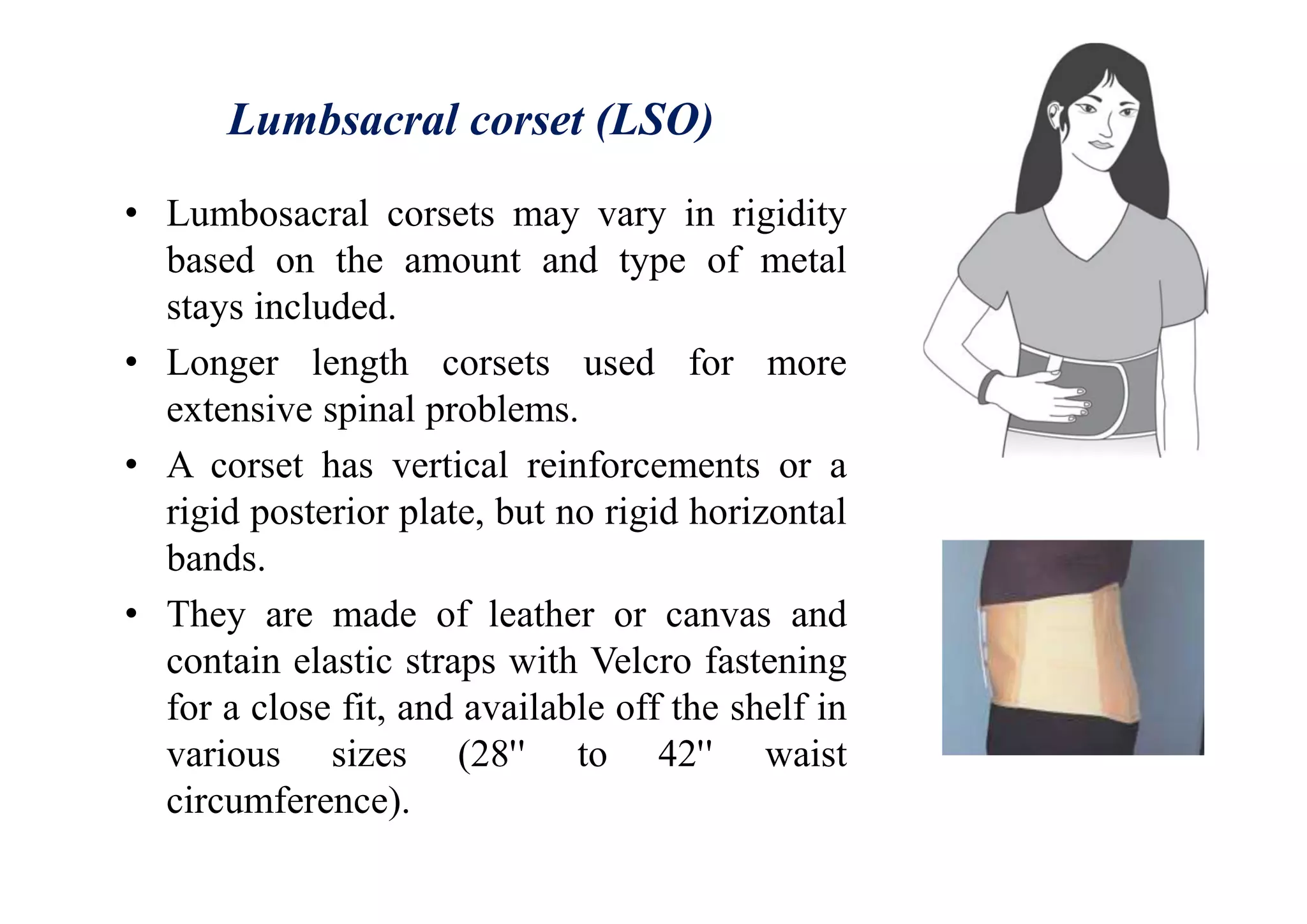 Lumbsacral corset (LSO)
• Lumbosacral corsets may vary in rigidity
based on the amount and type of metal
stays included.
• Longer length corsets used for more
extensive spinal problems.
• A corset has vertical reinforcements or a
rigid posterior plate, but no rigid horizontal
bands.
• They are made of leather or canvas and
contain elastic straps with Velcro fastening
for a close fit, and available off the shelf in
various sizes (28'' to 42'' waist
circumference).
 