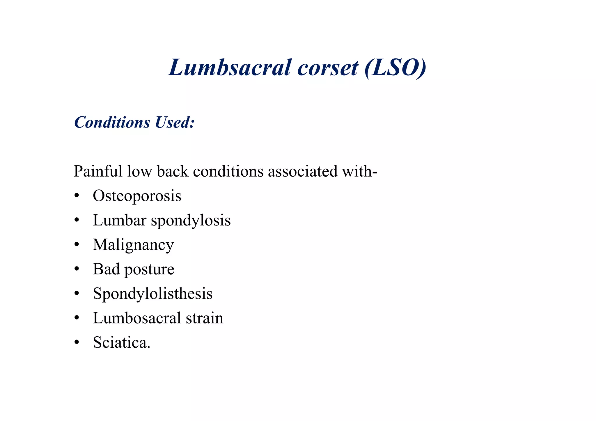 Lumbsacral corset (LSO)
Conditions Used:
Painful low back conditions associated with-
• Osteoporosis
• Lumbar spondylosis
• Malignancy
• Bad posture
• Spondylolisthesis
• Lumbosacral strain
• Sciatica.
 