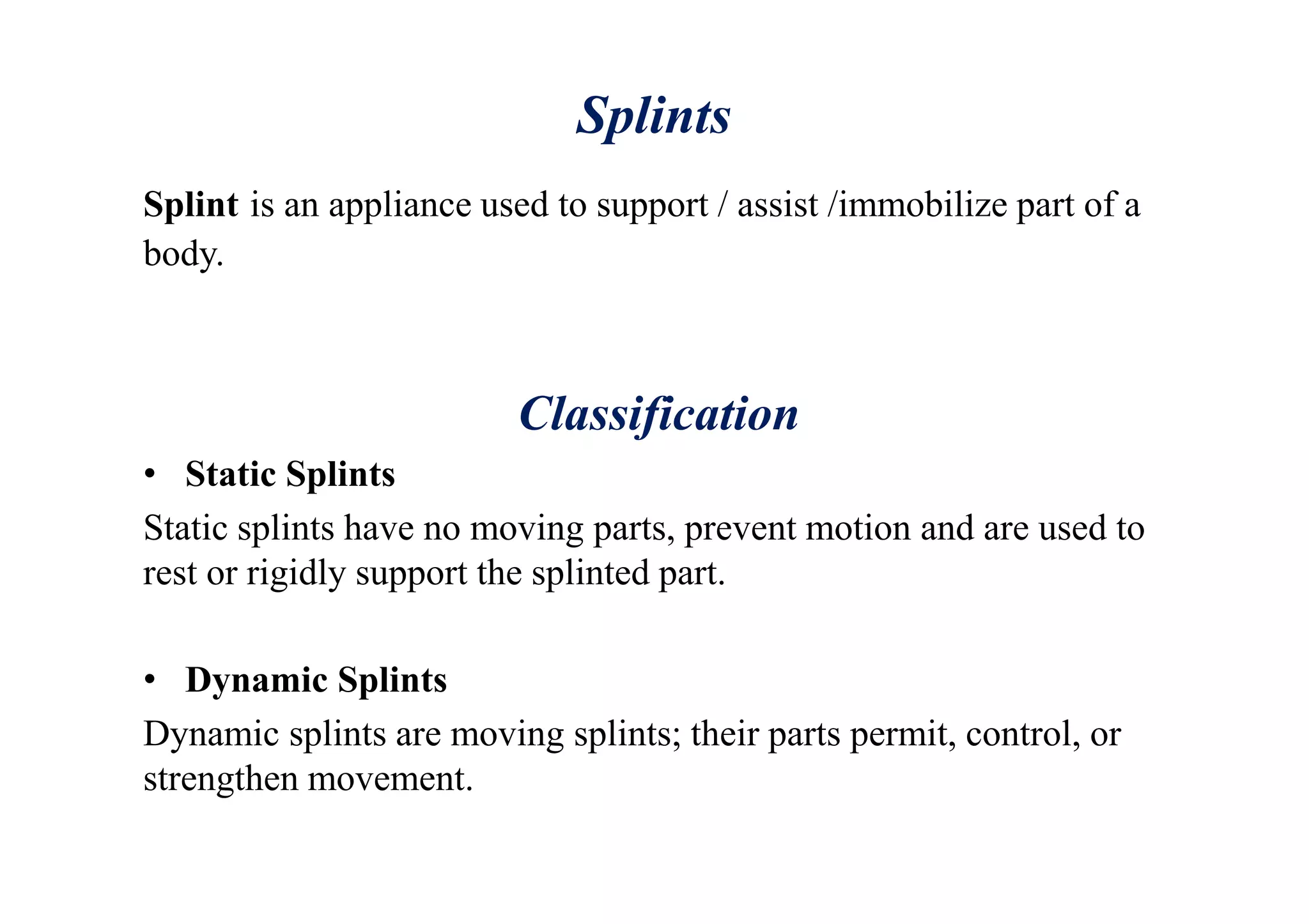 Splints
Splint is an appliance used to support / assist /immobilize part of a
body.
Classification
• Static Splints
Static splints have no moving parts, prevent motion and are used to
rest or rigidly support the splinted part.
• Dynamic Splints
Dynamic splints are moving splints; their parts permit, control, or
strengthen movement.
 