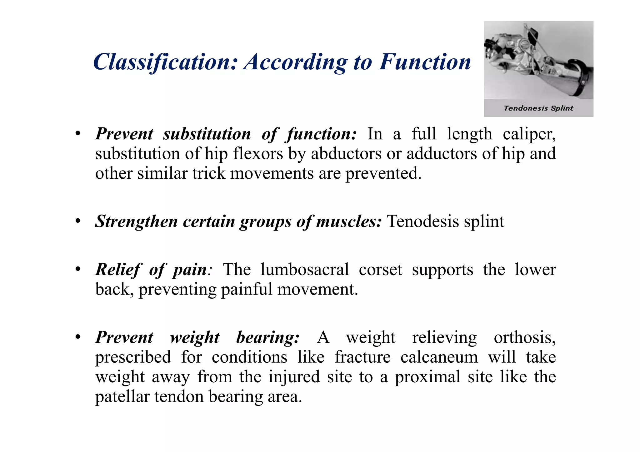 Classification: According to Function
• Prevent substitution of function: In a full length caliper,
substitution of hip flexors by abductors or adductors of hip and
other similar trick movements are prevented.
• Strengthen certain groups of muscles: Tenodesis splint
• Relief of pain: The lumbosacral corset supports the lower
back, preventing painful movement.
• Prevent weight bearing: A weight relieving orthosis,
prescribed for conditions like fracture calcaneum will take
weight away from the injured site to a proximal site like the
patellar tendon bearing area.
 