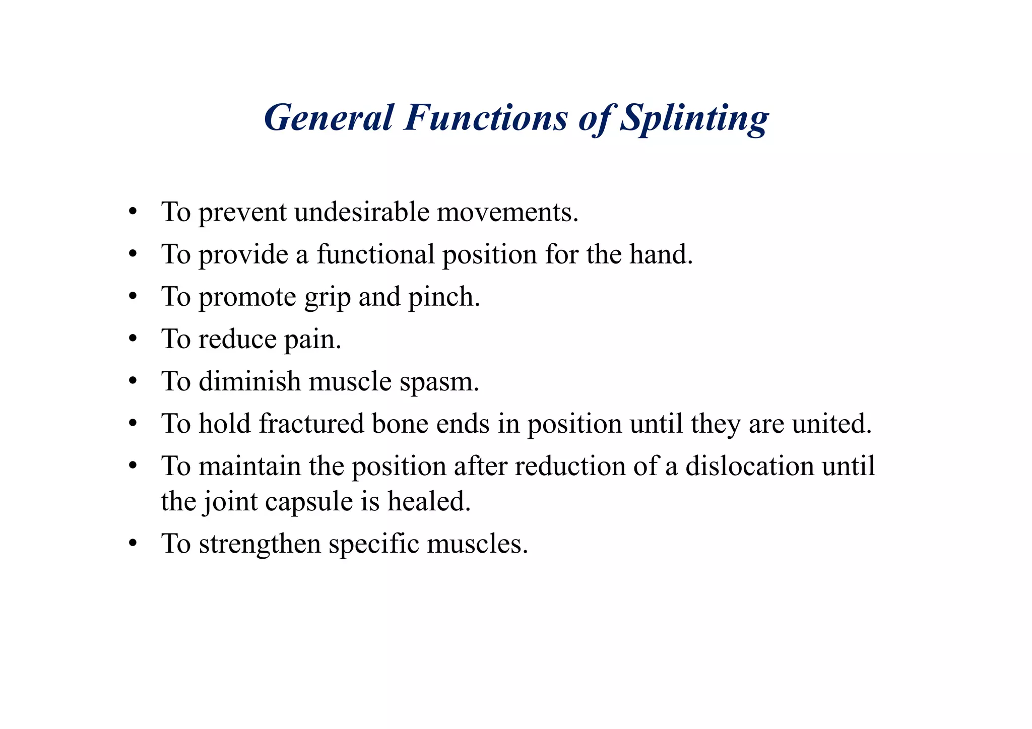 General Functions of Splinting
• To prevent undesirable movements.
• To provide a functional position for the hand.
• To promote grip and pinch.
• To reduce pain.
• To diminish muscle spasm.
• To hold fractured bone ends in position until they are united.
• To maintain the position after reduction of a dislocation until
the joint capsule is healed.
• To strengthen specific muscles.
 