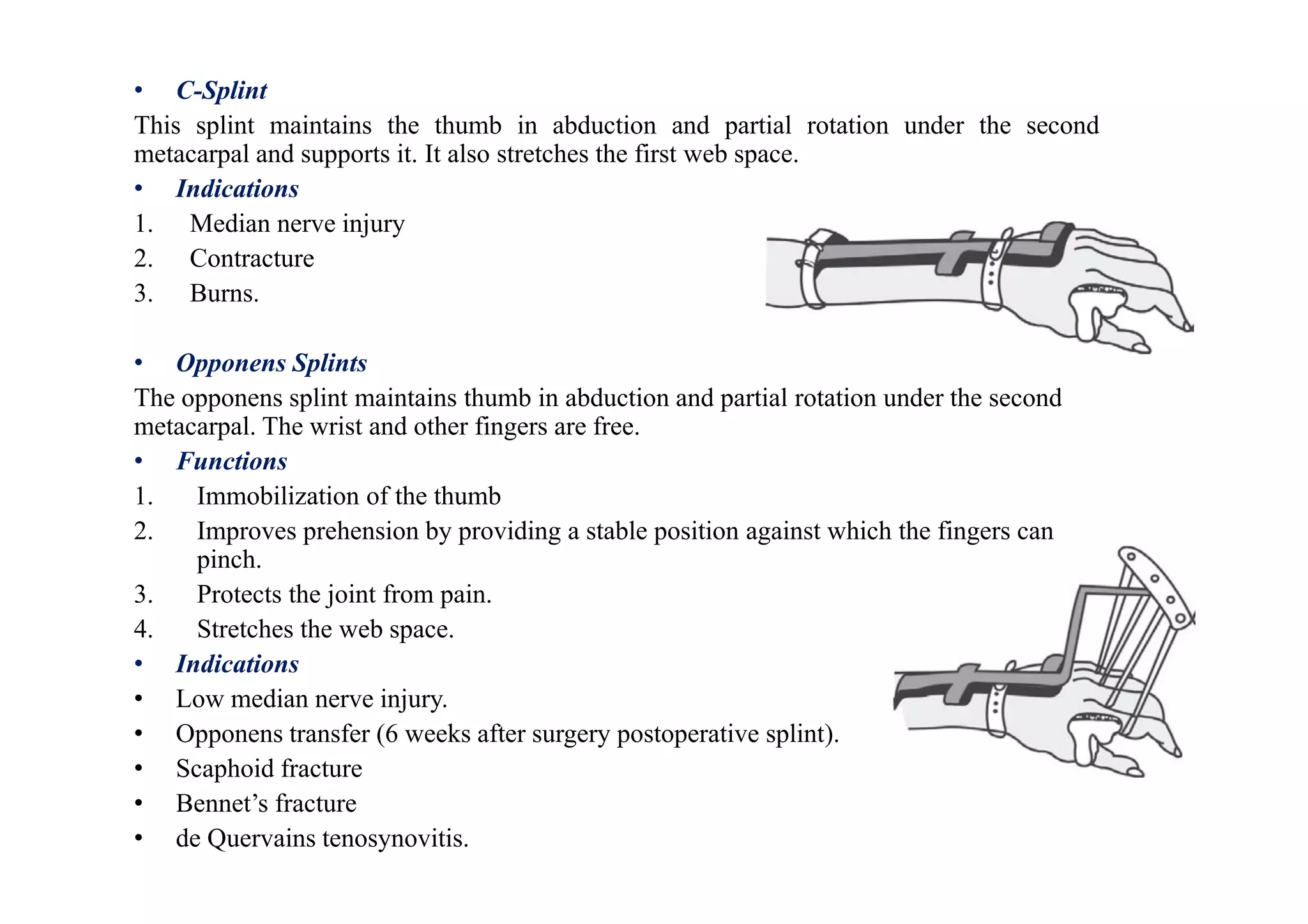 • C-Splint
This splint maintains the thumb in abduction and partial rotation under the second
metacarpal and supports it. It also stretches the first web space.
• Indications
1. Median nerve injury
2. Contracture
3. Burns.
• Opponens Splints
The opponens splint maintains thumb in abduction and partial rotation under the second
metacarpal. The wrist and other fingers are free.
• Functions
1. Immobilization of the thumb
2. Improves prehension by providing a stable position against which the fingers can
pinch.
3. Protects the joint from pain.
4. Stretches the web space.
• Indications
• Low median nerve injury.
• Opponens transfer (6 weeks after surgery postoperative splint).
• Scaphoid fracture
• Bennet’s fracture
• de Quervains tenosynovitis.
 