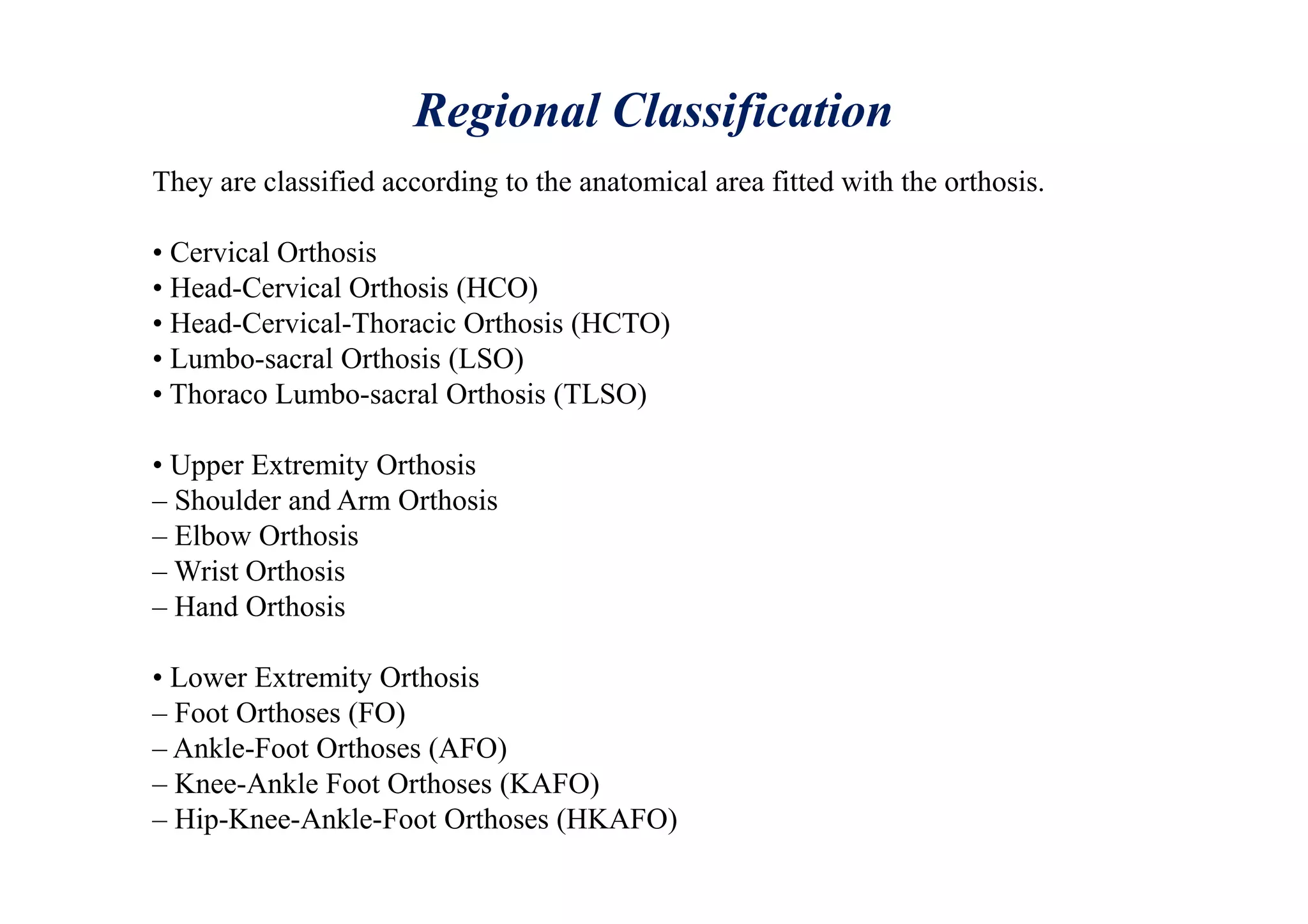 Regional Classification
They are classified according to the anatomical area fitted with the orthosis.
• Cervical Orthosis
• Head-Cervical Orthosis (HCO)
• Head-Cervical-Thoracic Orthosis (HCTO)
• Lumbo-sacral Orthosis (LSO)
• Thoraco Lumbo-sacral Orthosis (TLSO)
• Upper Extremity Orthosis
– Shoulder and Arm Orthosis
– Elbow Orthosis
– Wrist Orthosis
– Hand Orthosis
• Lower Extremity Orthosis
– Foot Orthoses (FO)
– Ankle-Foot Orthoses (AFO)
– Knee-Ankle Foot Orthoses (KAFO)
– Hip-Knee-Ankle-Foot Orthoses (HKAFO)
 