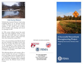 Mitigating Cole County’s Moreau Creek
A Successful Streambank
Bioengineering Project
2015
For more information:
www.FEMA.gov
http://sema.dps.mo.gov
www.ColeCounty.gov
Call 000-000-0000
Vehicles first traversed Moreau Creek using
Campbell Road via an elevated driving
surface. Beneath the gravel and concrete
roadway, a 30” culvert (seen in photo
above) handled water drainage and served
as a passage for fish.
In 1996, county officials noticed the north
bank was losing significant erosion. At the
same time, the south bank was collecting
deposits which formed a large gravel bar
that often blocked the stream flow.
Over a ten-year period, annual floods altered
the river forming a 90 degree S-curve just
before the crossing. They knew they needed
to do something to stop erosion, slow
gravel build up, and prevent repeated road
washouts. In 2006, the county began trying
to mitigate the problem.
The following photos and synopsis offer a
visual timeline that led up to building a
low-water bridge and the bioengineering of
a streambank as proven solutions that are
now successfully managing where Campbell
Road crosses the Moreau Creek in Cole
County.
Information and photos provided by:
Cole County, Missouri
 