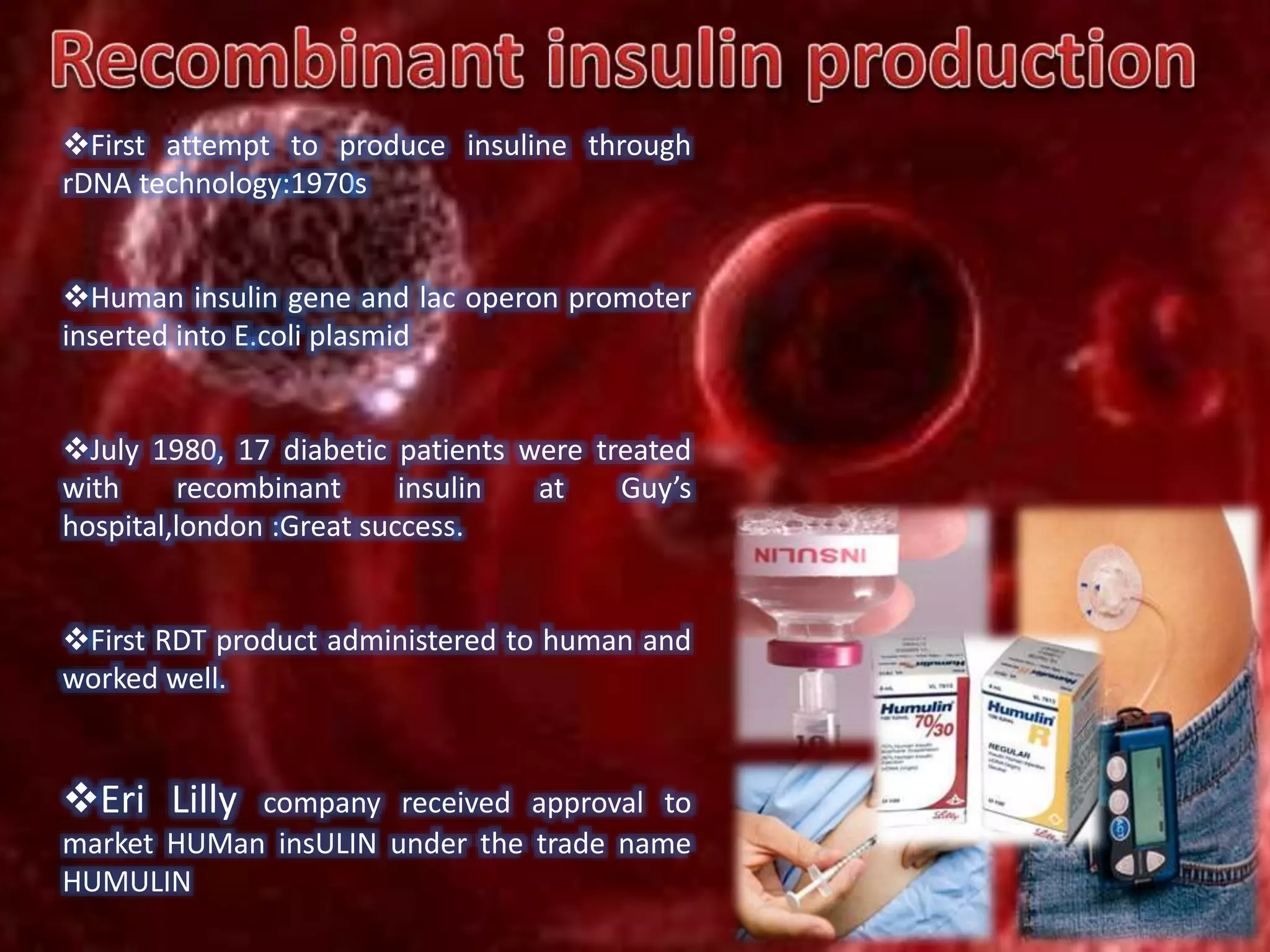 First attempt to produce insuline through
rDNA technology:1970s
Human insulin gene and lac operon promoter
inserted into E.coli plasmid
July 1980, 17 diabetic patients were treated
with recombinant insulin at Guy’s
hospital,london :Great success.
First RDT product administered to human and
worked well.
Eri Lilly company received approval to
market HUMan insULIN under the trade name
HUMULIN
 