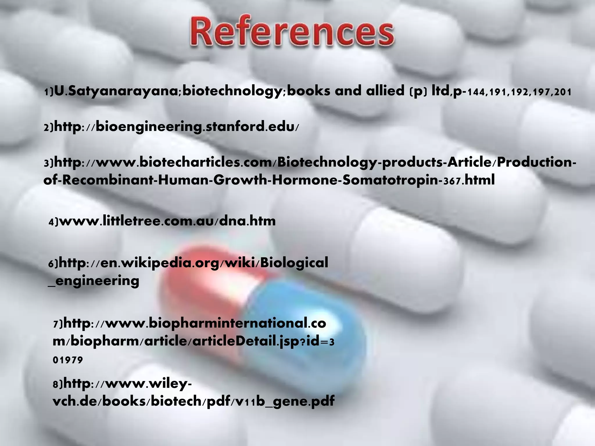6)http://en.wikipedia.org/wiki/Biological
_engineering
7)http://www.biopharminternational.co
m/biopharm/article/articleDetail.jsp?id=3
01979
8)http://www.wiley-
vch.de/books/biotech/pdf/v11b_gene.pdf
1)U.Satyanarayana;biotechnology;books and allied (p) ltd,p-144,191,192,197,201
2)http://bioengineering.stanford.edu/
3)http://www.biotecharticles.com/Biotechnology-products-Article/Production-
of-Recombinant-Human-Growth-Hormone-Somatotropin-367.html
4)www.littletree.com.au/dna.htm
 