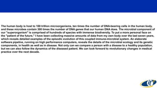 The human body is host to 100 trillion microorganisms, ten times the number of DNA-bearing cells in the human body,
and these microbes contain 300 times the number of DNA genes that our human DNA does. The microbial component of
our "superorganism" is comprised of hundreds of species with immense biodiversity. To put a more personal face on
the "patient of the future," I have been collecting massive amounts of data from my own body over the last seven years,
which reveals detailed examples of the episodic evolution of this coupled immune-microbial system. An elaborate
software pipeline, running on high performance computers, reveals the details of the microbial ecology and its genetic
components, in health as well as in disease. Not only can we compare a person with a disease to a healthy population,
but we can also follow the dynamics of the diseased patient. We can look forward to revolutionary changes in medical
practice over the next decade.
 