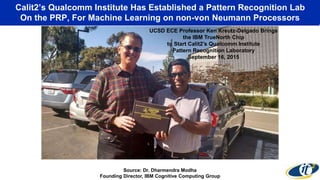 Calit2’s Qualcomm Institute Has Established a Pattern Recognition Lab
On the PRP, For Machine Learning on non-von Neumann Processors
“On the drawing board are collections of 64, 256, 1024, and 4096 chips.
‘It’s only limited by money, not imagination,’ Modha says.”
Source: Dr. Dharmendra Modha
Founding Director, IBM Cognitive Computing Group
August 8, 2014
UCSD ECE Professor Ken Kreutz-Delgado Brings
the IBM TrueNorth Chip
to Start Calit2’s Qualcomm Institute
Pattern Recognition Laboratory
September 16, 2015
 