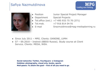 Safiya Nazmutdinova

                    ●   Position             Junior Special Project Manager
                    ●   Department           Special Projects
                    ●   Tel.office (ext.)    +7 495 933 75 70 (371)
                    ●   Tel.mob.             +7 916 814 04 91
                    ●   E-mail               Snazmutdinova@mpg-mediaplanning.ru




● Since July 2011 – MPG. Clients: DANONE, LVMH
● 07 – 09.2010 – Instinct (BBDO Russia). Study course at Client
  Service. Clients: MEGA, IKEA.




    Social networks: Twitter, FourSquare и Instagram
    Hobbies: photography, visual arts, books, sports
    Мой девиз: To attain the goal – first of all you need to go

                                                                              1
 