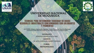 UNIVERSIDAD NACIONAL
DE MOQUEGUA
CURSO:
BIOTECNOLOGIA
INTEGRANTE:
MORALES QUISPE,LETICIA INES
DOCENTE:
Dr. SOTO GONZALES, HEBERT HERNAN
TECNICAS PARA DETERMINAR TOXICIDAD EN AGUAS
RESIDUALES INDUSTRIALES CONTAMINADAS CON COLORANTES
Y PIGMENTOS
AUTORES: Edison Alexander Agudelo, Luisa Fernanda Gaviria-Restrepo,
Leonardo Fabio Barrios-Ziolo & Santiago-Alonso Cardona-Gallo
 