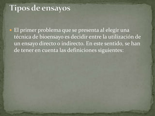 El primer problema que se presenta al elegir una
 técnica de bioensayo es decidir entre la utilización de
 un ensayo directo o indirecto. En este sentido, se han
 de tener en cuenta las definiciones siguientes:
 