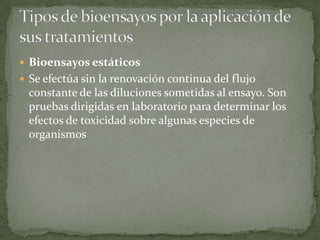  Bioensayos estáticos
 Se efectúa sin la renovación continua del flujo
 constante de las diluciones sometidas al ensayo. Son
 pruebas dirigidas en laboratorio para determinar los
 efectos de toxicidad sobre algunas especies de
 organismos
 