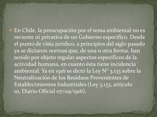  En Chile, la preocupación por el tema ambiental no es
 reciente ni privativa de un Gobierno específico. Desde
 el punto de vista jurídico, a principios del siglo pasado
 ya se dictaron normas que, de una u otra forma, han
 tenido por objeto regular aspectos específicos de la
 actividad humana, en cuanto ésta tiene incidencia
 ambiental. Ya en 1916 se dictó la Ley N° 3.133 sobre la
 Neutralización de los Residuos Provenientes de
 Establecimientos Industriales (Ley 3.133, artículo
 10, Diario Oficial 07/09/1916).
 