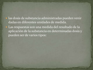  las dosis de substancia administradas pueden venir
  dadas en diferentes unidades de medida.
 Las respuestas son una medida del resultado de la
  aplicación de la substancia en determinadas dosis y
  pueden ser de varios tipos:
 