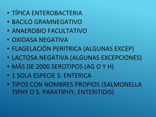 • TÍPICA ENTEROBACTERIA
• BACILO GRAMNEGATIVO
• ANAEROBIO FACULTATIVO
• OXIDASA NEGATIVA
• FLAGELACIÓN PERITRICA (ALGUNAS EXCEP)
• LACTOSA NEGATIVA (ALGUNAS EXCEPCIONES)
• MÁS DE 2000 SEROTIPOS (AG O Y H)
• 1 SOLA ESPECIE S. ENTERICA
• TIPOS CON NOMBRES PROPIOS (SALMONELLA
TIPHY O S. PARATIPHY, ENTERITIDIS)
 